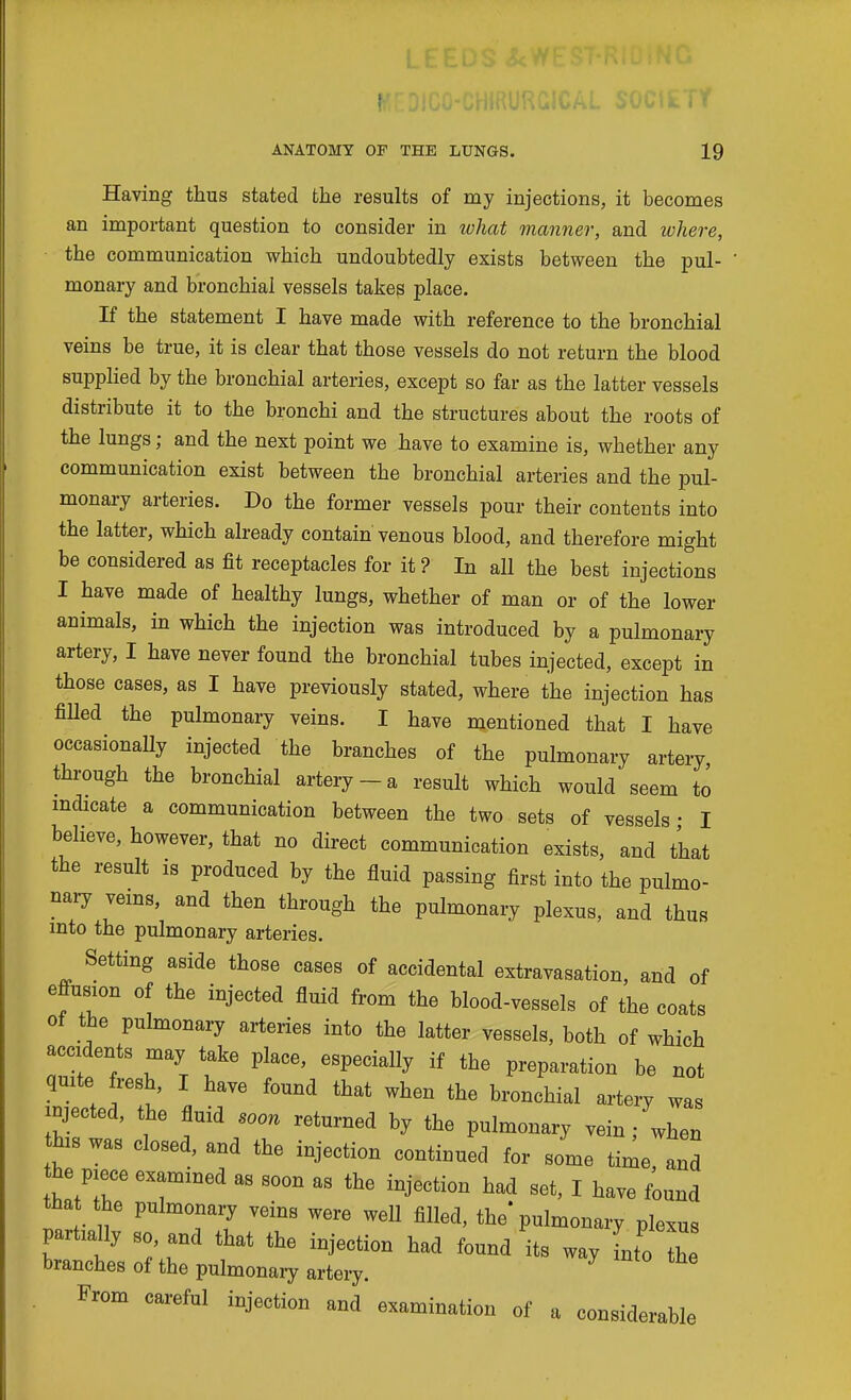 Having thus stated the results of my injections, it becomes an important question to consider in what manner, and where, the communication which undoubtedly exists between the pul- monary and bronchial vessels takes place. If the statement I have made with reference to the bronchial veins be true, it is clear that those vessels do not return the blood supplied by the bronchial arteries, except so far as the latter vessels distribute it to the bronchi and the structures about the roots of the lungs; and the next point we have to examine is, whether any communication exist between the bronchial arteries and the pul- monary arteries. Do the former vessels pour their contents into the latter, which already contain venous blood, and therefore might be considered as fit receptacles for it ? In all the best injections I have made of healthy lungs, whether of man or of the lower animals, in which the injection was introduced by a pulmonary artery, I have never found the bronchial tubes injected, except in those cases, as I have previously stated, where the injection has fiUed the pulmonary veins. I have mentioned that I have occasionally injected the branches of the pulmonary artery through the bronchial artery-a result which would seem to indicate a communication between the two sets of vessels • I believe, however, that no direct communication exists, and that the result is produced by the fluid passing first into the pulmo- nary veins, and then through the pulmonary plexus, and thus into the pulmonary arteries. Setting aside those cases of accidental extravasation, and of effusion of the injected fluid from the blood-vessels of the coats of the pulmonary arteries into the latter vessels, both of which accidents may take place, especially if the preparation be not quite fresh, I have found that when the bronchial artery was injected, the fluid soon returned by the pulmonary vein; when this was closed, and the injection continued for some time and the piece examined as soon as the injection had set, I have found that the pulmonary veins were weU filled, the* pulmonary plexus partially so and that the injection had found its way Lo th branches of the pulmonary artery. From careful injection and examination of a considerable