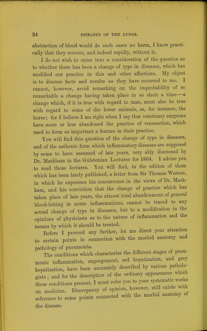 abstraction of blood would do such cases no barm, I know practi- cally that they recover, and indeed rapidly, without it. I do not wish to enter into a consideration of the question as to whether there has been a change of type in diseases, which has modified our practice in this and other affections. My object is to discuss facts and results as they have occurred to me. I cannot, however, avoid remarking on the improbability of so remarkable a change having taken place in so short a time—a change which, if it is true with regard to man, must also be true with regard to some of the lower animals, as, for instance, the horse; for I beheve I am right when I say that veterinary surgeons have more or less abandoned the practice of venesection, which used to form so important a feature in their practice. You will find this question of the change of type in diseases, and of the asthenic form which inflammatory diseases are supposed by some to have assumed of late years, very ably discussed by Dr. Markham in the Gulstonian Lectures for 1864. I advise you to read those lectures. You will find, in the edition of them which has been lately pubHshed, a letter from Sir Thomas Watson, in which he expresses his concurrence in the views of Dr. Mark- ham, and his conviction that the change of practice which has taken place of late years, the almost total abandonment of general blood-letting in acute inflammations, cannot be traced to any actual change of type in diseases, but to a modification in the opinions of physicians as to the nature of inflammation and the means by which it should be treated. Before I proceed any further, let me direct your attention to certain points in connection with the morbid anatomy and pathology of pneumonia. The conditions which characterize the different stages of pneu- monic inflammation, engorgement, red hepatization, and grey hepatization, have been accurately described by various patholo- gists ; and for the description of the ordinary appearances which these conditions present, I must refer you to your systematic works on medicine. Discrepancy of opinion, however, sti 1 exists with reference to some points connected with the morbid anatomy of the disease.