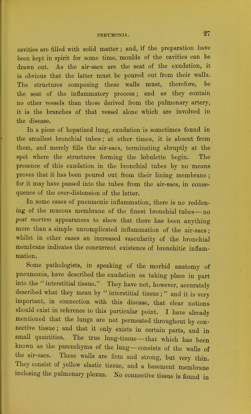 cavities are filled with solid matter ; and, if the preparation have been kept in spirit for some time, moulds of the cavities can be drawn out. As the air-sacs are the seat of the exudation, it is obvious that the latter must be poured out from their walls. The structures composing these walls must, therefore, be the seat of the inflammatory process; and as they contain no other vessels than those derived from the pulmonary arteiy, it is the branches of that vessel alone which are involved in the disease. In a piece of hepatized lung, exudation is sometimes found in the smallest bronchial tubes; at other times, it is absent from them, and merely fills the air-sacs, terminating abruptly at the spot where the structures forming the lobulette begin. The presence of this exudation in the bronchial tubes by no means proves that it has been poured out from their lining membrane; for it may have passed into the tubes from the air-sacs, in conse- quence of the over-distension of the latter. In some cases of pneumonic inflammation, there is no redden- ing of the mucous membrane of the finest bronchial tubes—no post mortem appearances to show that there has been anything more than a simple uncomplicated inflammation of the air-sacs ; whilst in other cases an increased vascularity of the bronchial membrane indicates the concurrent existence of bronchitic inflam- mation. Some pathologists, in speaking of the morbid anatomy of pneumonia, have described the exudation as taking place in part into the interstitial tissue. They have not, however, accurately described what they mean by  interstitial tissue;  and it is very important, in connection with this disease, that clear notions should exist in reference to this particular point. I have already mentioned that the lungs are not permeated throughout by con- nective tissue; and that it only exists in certain parts, and in small quantities. The true lung-tissue—that which has been known as the parenchyma of the lung—consists of the walls of the air-sacs. These walls are firm and strong, but very thin. They consist of yellow elastic tissue, and a basement membrane inclosing the pulmonary plexus. No connective tissue is found in