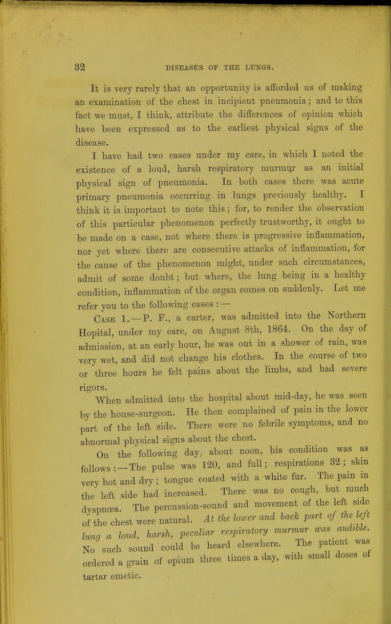 It is very rarely that an opportunity is afforded us of making an examination of the chest in incipient pneumonia; and to this fact we must, I think, attribute the differences of opinion which have been expressed as to the earHest physical signs of the disease. I have had two cases under my care, in which I noted the existence of a loud, harsh respiratory murmur as an initial physical sign of pneumonia. In both cases there was acute primary pneumonia occurring in lungs previously healthy. I think it is important to note this; for, to render the observation of this particular phenomenon perfectly trustworthy, it ought to be made on a case, not where there is progressive inflammation, nor yet where there are consecutive attacks of inflammation, for the cause of the phenomenon might, under such circumstances, admit of some doubt; but where, the lung being in a healthy condition, inflammation of the organ comes on suddenly. Let me refer you to the following cases : — Ca.SE 1. P. F., a carter, was admitted into the Northern Hopital, under my care, on August 8th, 1864. On the day of admission, at an early hour, he was out in a shower of rain, was very wet, and did not change his clothes. In the course of two or three hours he felt pains about the limbs, and had severe rigors. When admitted into the hospital about mid-day, he was seen by the house-surgeon. He then complained of pain in the lower part of the left side. There were no febrile symptoms, and no abnormal physical signs about the chest. On the following day, about noon, his condition was as follows: —The pulse was 120, and full; respirations 32; skm very hot and dry ; tongue coated with a white fur. The pain in the left side had increased. There was no cough, but much dyspnoea. The percussion-sound and movement of the left side of the chest were natural. At the lower and back part of the left Una a loud, harsh, peculiar respiratory murmur tvas audible. No such sound could be heard elsewhere. The patient was ordered a grain of opium three times a day, with small doses of tartar emetic.