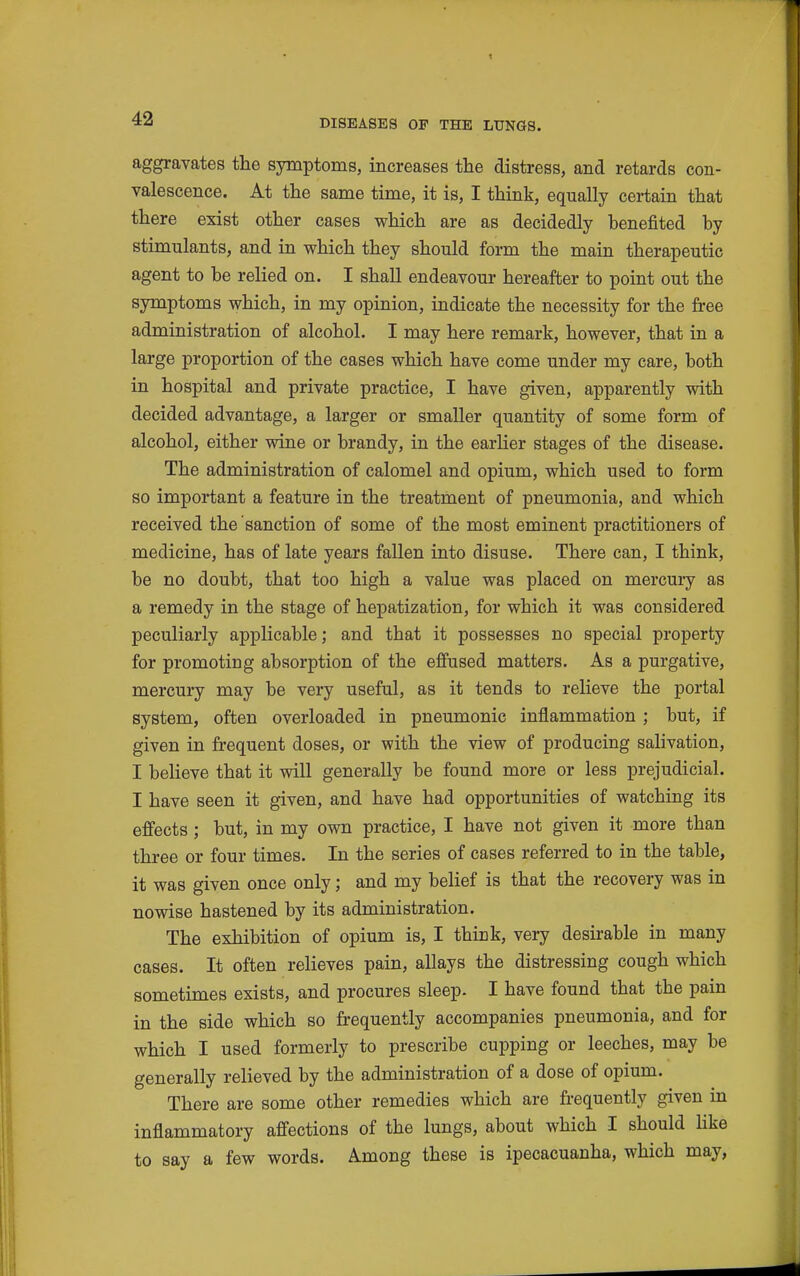 aggravates the symptoms, increases the distress, and retards con- valescence. At the same time, it is, I think, equally certain that there exist other cases which are as decidedly benefited by stimulants, and in which they should form the main therapeutic agent to be relied on. I shall endeavour hereafter to point out the symptoms which, in my opinion, indicate the necessity for the free administration of alcohol. I may here remark, however, that in a large proportion of the cases which have come under my care, both in hospital and private practice, I have given, apparently with decided advantage, a larger or smaller quantity of some form of alcohol, either wine or brandy, in the earlier stages of the disease. The administration of calomel and opium, which used to form so important a feature in the treatment of pneumonia, and which received the sanction of some of the most eminent practitioners of medicine, has of late years fallen into disuse. There can, I think, be no doubt, that too high a value was placed on mercui-y as a remedy in the stage of hepatization, for which it was considered peculiarly applicable; and that it possesses no special property for promoting absorption of the effused matters. As a purgative, mercury may be very useful, as it tends to relieve the portal system, often overloaded in pneumonic inflammation ; but, if given in frequent doses, or with the view of producing salivation, I believe that it will generally be found more or less prejudicial. I have seen it given, and have had opportunities of watching its effects; but, in my own practice, I have not given it more than three or four times. In the series of cases referred to in the table, it was given once only; and my belief is that the recovery was in nowise hastened by its administration. The exhibition of opium is, I think, very desirable in many cases. It often relieves pain, allays the distressing cough which sometimes exists, and procures sleep. I have found that the pain in the side which so frequently accompanies pneumonia, and for which I used formerly to prescribe cupping or leeches, may be generally relieved by the administration of a dose of opium. There are some other remedies which are frequently given in inflammatory affections of the lungs, about which I should Hke to say a few words. Among these is ipecacuanha, which may,