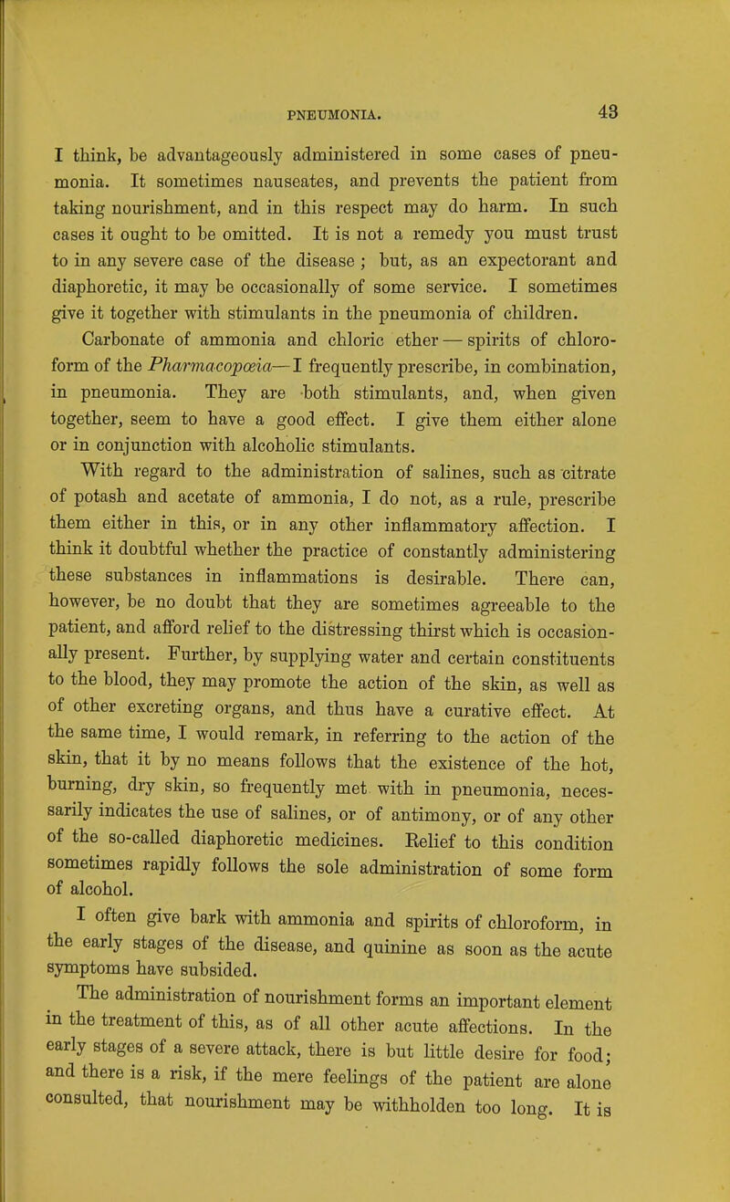 I think, be advantageously administered in some cases of pneu- monia. It sometimes nauseates, and prevents the patient from taking nourishment, and in this respect may do harm. In such cases it ought to be omitted. It is not a remedy you must trust to in any severe case of the disease ; but, as an expectorant and diaphoretic, it may be occasionally of some service. I sometimes give it together with stimulants in the pneumonia of children. Carbonate of ammonia and chloric ether — spirits of chloro- form of the Pharmacopoeia—I frequently prescribe, in combination, in pneumonia. They are both stimulants, and, when given together, seem to have a good effect. I give them either alone or in conjunction with alcoholic stimulants. With regard to the administration of salines, such as citrate of potash and acetate of ammonia, I do not, as a rule, prescribe them either in this, or in any other inflammatory affection. I think it doubtful whether the practice of constantly administering these substances in inflammations is desirable. There can, however, be no doubt that they are sometimes agreeable to the patient, and afl'ord rehef to the distressing thirst which is occasion- ally present. Further, by supplying water and certain constituents to the blood, they may promote the action of the skin, as well as of other excreting organs, and thus have a curative effect. At the same time, I would remark, in referring to the action of the skin, that it by no means follows that the existence of the hot, burning, dry skin, so frequently met. with in pneumonia, neces- sarily indicates the use of saHnes, or of antimony, or of any other of the so-called diaphoretic medicines. Eelief to this condition sometimes rapidly follows the sole administration of some form of alcohol. I often give bark with ammonia and spirits of chloroform, in the early stages of the disease, and quinine as soon as the acute symptoms have subsided. The administration of nourishment forms an important element in the treatment of this, as of all other acute affections. In the early stages of a severe attack, there is but little desire for food; and there is a risk, if the mere feelings of the patient are alone consulted, that nourishment may be withholden too long. It is