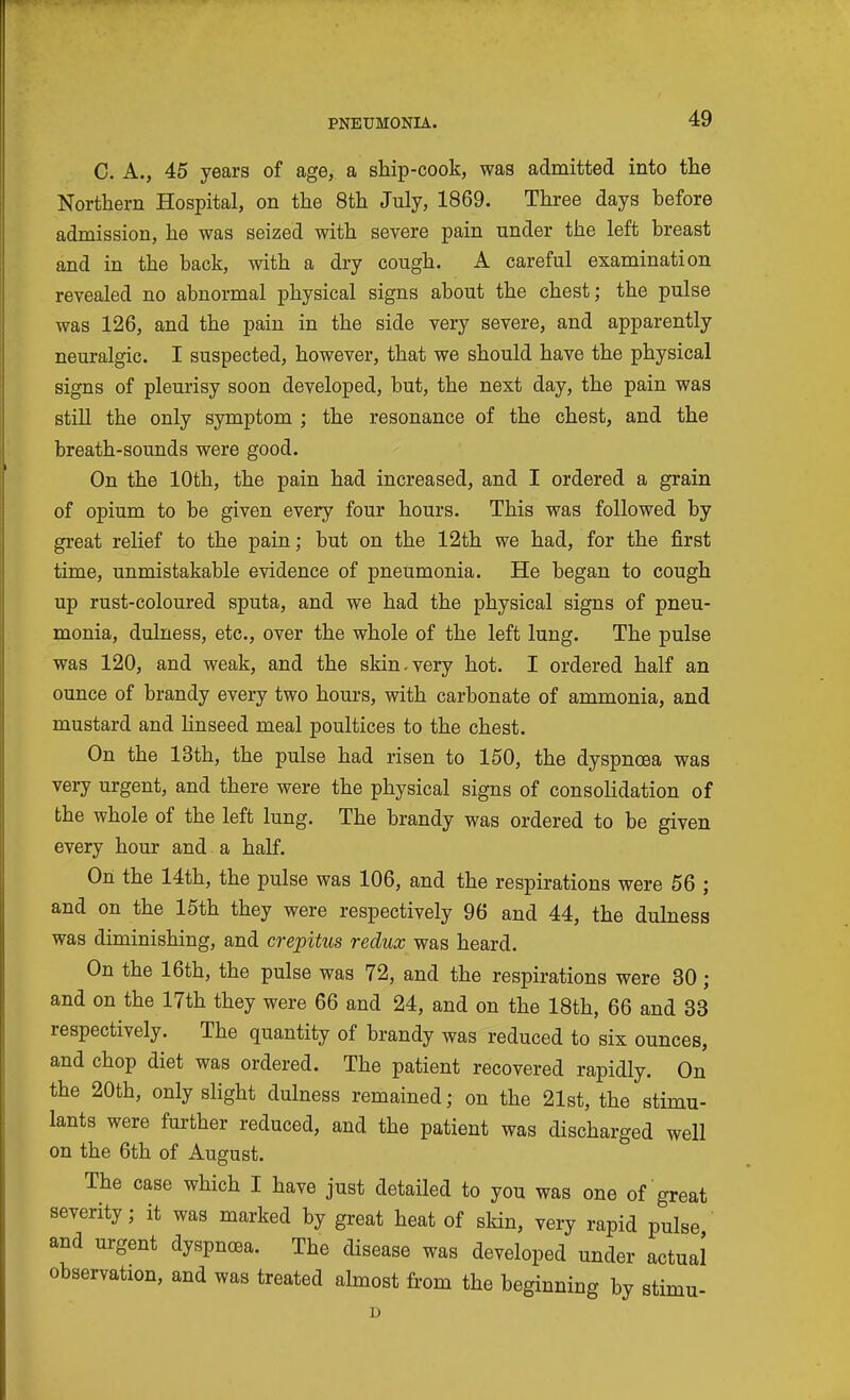 C. A., 45 years of age, a ship-cook, was admitted into tlie Northern Hospital, on the 8th July, 1869. Three days before admission, he was seized with severe pain under the left breast and in the back, with a dry cough. A careful examination revealed no abnormal physical signs about the chest; the pulse was 126, and the pain in the side very severe, and apparently neuralgic. I suspected, however, that we should have the physical signs of pleurisy soon developed, but, the next day, the pain was still the only symptom ; the resonance of the chest, and the breath-sounds were good. On the 10th, the pain had increased, and I ordered a grain of opium to be given every four hours. This was followed by great relief to the pain; but on the 12th we had, for the first time, unmistakable evidence of pneumonia. He began to cough up rust-coloured sputa, and we had the physical signs of pneu- monia, dulness, etc., over the whole of the left lung. The pulse was 120, and weak, and the skin.very hot. I ordered half an ounce of brandy every two hours, with carbonate of ammonia, and mustard and Hnseed meal poultices to the chest. On the 13th, the pulse had risen to 150, the dyspnoea was very urgent, and there were the physical signs of consolidation of the whole of the left lung. The brandy was ordered to be given every hour and a half. On the 14th, the pulse was 106, and the respirations were 56 ; and on the 15th they were respectively 96 and 44, the dulness was diminishing, and crepitus redux was heard. On the 16th, the pulse was 72, and the respirations were 30; and on the 17th they were 66 and 24, and on the 18th, 66 and 33 respectively. The quantity of brandy was reduced to six ounces, and chop diet was ordered. The patient recovered rapidly. On the 20th, only slight dulness remained; on the 21st, the stimu- lants were further reduced, and the patient was discharged well on the 6th of August. The case which I have just detailed to you was one of great severity; it was marked by great heat of skin, very rapid pulse and urgent dyspnoea. The disease was developed under actual observation, and was treated almost from the beginning by stimu- D