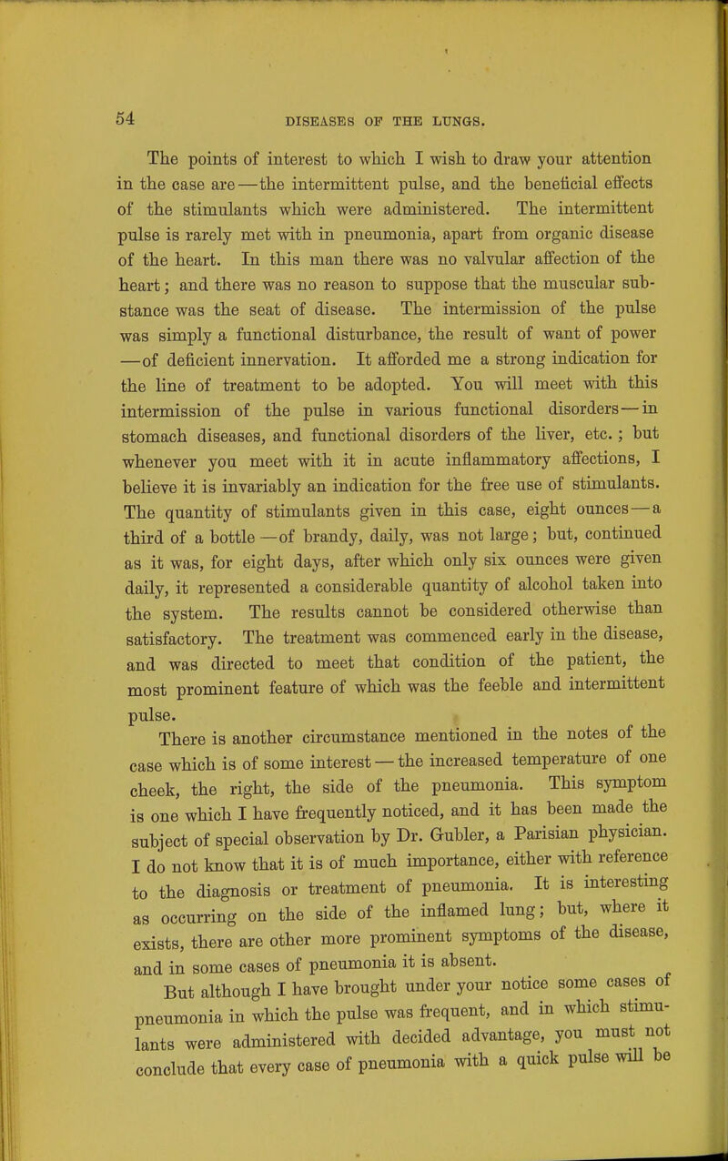 64 DISEASES OF THE LUNGS. The points of interest to which I wish to draw your attention in the case are—the intermittent pulse, and the beneficial effects of the stimulants which were administered. The intermittent pulse is rarely met with in pneumonia, apart from organic disease of the heart. In this man there was no valvular affection of the heart; and there was no reason to suppose that the muscular sub- stance was the seat of disease. The intermission of the pulse was simply a functional disturbance, the result of want of power —of deficient innervation. It ajfforded me a strong indication for the line of treatment to be adopted. You will meet with this intermission of the pulse in various functional disorders—in stomach diseases, and functional disorders of the liver, etc.; but whenever you meet with it in acute inflammatory afi'ections, I believe it is invariably an indication for the free use of stimulants. The quantity of stimulants given in this case, eight ounces—a third of a bottle—of brandy, daily, was not large; but, continued as it was, for eight days, after which only six ounces were given daily, it represented a considerable quantity of alcohol taken into the system. The results cannot be considered otherwise than satisfactory. The treatment was commenced early in the disease, and was directed to meet that condition of the patient, the most prominent feature of which was the feeble and intermittent pulse. There is another circumstance mentioned in the notes of the case which is of some interest —the increased temperature of one cheek, the right, the side of the pneumonia. This symptom is one which I have frequently noticed, and it has been made the subject of special observation by Dr. Gubler, a Parisian physician. I do not know that it is of much importance, either with reference to the diagnosis or treatment of pneumonia. It is interesting as occurring on the side of the inflamed lung; but, where it exists, there are other more prominent symptoms of the disease, and in some cases of pneumonia it is absent. But although I have brought under your notice some cases of pneumonia in which the pulse was frequent, and in which stimu- lants were administered with decided advantage, you must not conclude that every case of pneumonia with a quick pulse wiU be