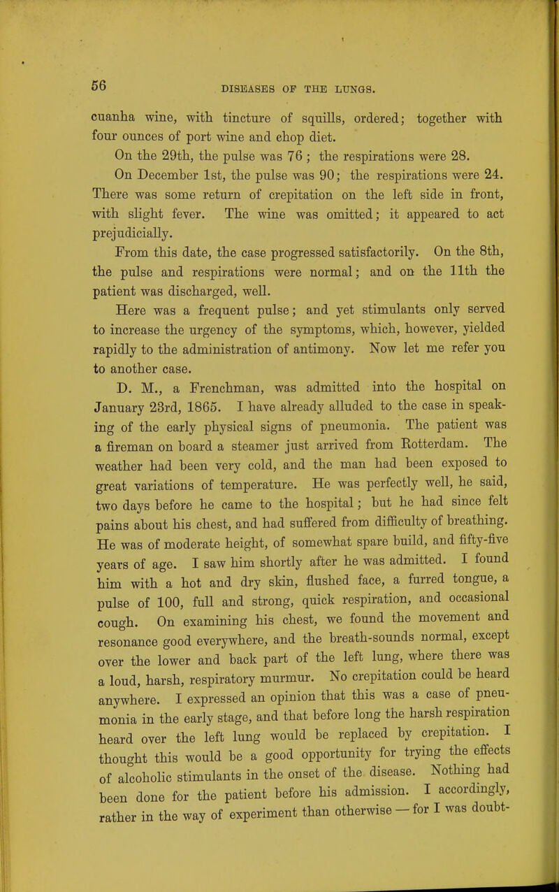 cuanha wine, with tincture of squills, ordered; together with four ounces of port wine and chop diet. On the 29th, the pulse was 76 ; the respirations were 28. On December 1st, the pulse was 90; the respirations were 24. There was some return of crepitation on the left side in front, with slight fever. The wine was omitted; it appeared to act prejudicially. From this date, the case progressed satisfactorily. On the 8th, the pulse and respirations were normal; and on the 11th the patient was discharged, well. Here was a frequent pulse; and yet stimulants only served to increase the urgency of the symptoms, which, however, yielded rapidly to the administration of antimony. Now let me refer you to another case. D. M., a Frenchman, was admitted into the hospital on January 23rd, 1865. I have already alluded to the case in speak- ing of the early physical signs of pneumonia. The patient was a fireman on board a steamer just arrived from Eotterdam. The weather had been very cold, and the man had been exposed to great variations of temperature. He was perfectly well, he said, two days before he came to the hospital; but he had since felt pains about his chest, and had suffered from difficulty of breathing. He was of moderate height, of somewhat spare build, and fifty-five years of age. I saw him shortly after he was admitted. I found him with a hot and dry skin, flushed face, a furred tongue, a pulse of 100, full and strong, quick respiration, and occasional cough. On examining his chest, we found the movement and resonance good everywhere, and the breath-sounds normal, except over the lower and back part of the left lung, where there was a loud, harsh, respiratory murmur. No crepitation could be heard anywhere. I expressed an opinion that this was a case of pneu- monia in the early stage, and that before long the harsh respiration heard over the left lung would be replaced by crepitation. I thought this would be a good opportunity for trying the effects of alcoholic stimulants in the onset of the disease. Nothmg had been done for the patient before his admission. I accordmgly, rather in the way of experiment than otherwise - for I was doubt-