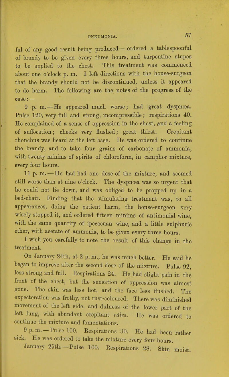 ful of any good result being produced— ordered a tablespoonful of brandy to be given every three hours, and turpentine stupes to be applied to the chest. This treatment was commenced about one o'clock p. m. I left directions vsdth the house-surgeon that the brandy should not be discontinued, unless it appeared to do harm. The following are the notes of the progress of the case: — 9 p. m.—He appeared much worse; had great dyspncea. Pulse 120, very full and strong, incompressible; respirations 40. He complained of a sense of oppression in the chest, p,nd a feeling of suffocation; cheeks very flushed; great thirst. Crepitant rhonchus was heard at the left base. He was ordered to continue the brandy, and to take four grains of carbonate of ammonia, with twenty minims of spirits of chloroform, in camphor mixture, every four hours. 11 p. m.—He had had one dose of the mixture, and seemed still worse than at nine o'clock. The dyspnoea was so urgent that he could not lie down, and was obliged to be propped up in a bed-chair. Finding that the stimulating treatment was, to all appearances, doing the patient harm, the house-surgeon very wisely stopped it, and ordered fifteen minims of antimonial wine, with the same quantity of ipecacuan wine, and a little sulphuric ether, with acetate of ammonia, to be given every three hours. I wish you carefully to note the result of this change in the treatment. On January 24th, at 2 p. m., he was much better. He said he began to improve after the second dose of the mixture. Pulse 92, less strong and full. Eespirations 24. He had sHght pain in the front of the chest, but the sensation of oppression was almost gone. The skin was less hot, and the face less flushed. The expectoration was frothy, not rust-coloured. There was diminished movement of the left side, and dulness of the lower part of the left lung, with abundant crepitant rales. He was ordered to continue the mixture and fomentations. 9 p.m. —Pulse 100. Eespirations 30. He had been rather sick. He was ordered to take the mixture every four hours. January 25th.—Pulse 100. Respirations 28. Skin moist.