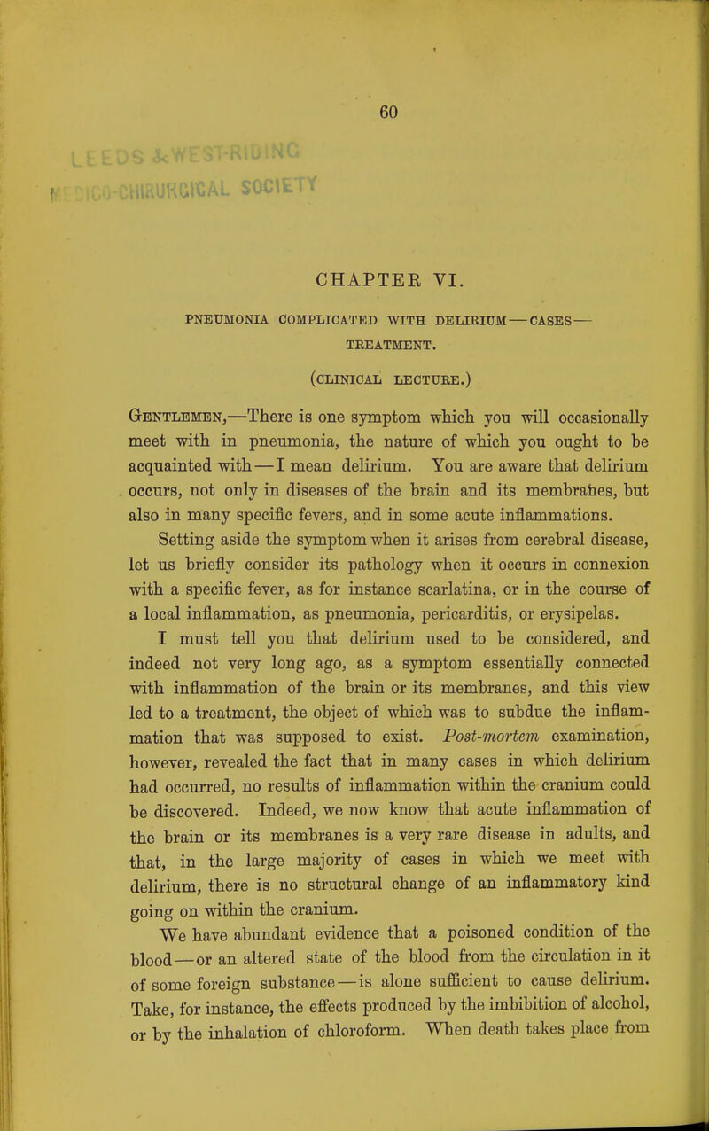 CHAPTEE VI. pneumonia complicated with delirium — cases — treatment. (clinical lecture.) Gentlemen,—There is one symptom which you will occasionally meet with in pneumonia, the nature of which you ought to he acquainted with—I mean delirium. You are aware that delirium occurs, not only in diseases of the hrain and its membrahes, but also in many specific fevers, and in some acute inflammations. Setting aside the symptom when it arises from cerebral disease, let us briefly consider its pathology when it occurs in connexion with a specific fever, as for instance scarlatina, or in the course of a local infiammation, as pneumonia, pericarditis, or erysipelas. I must tell you that delirium used to be considered, and indeed not very long ago, as a symptom essentially connected with infiammation of the brain or its membranes, and this view led to a treatment, the object of which was to subdue the inflam- mation that was supposed to exist. Post-mortem examination, however, revealed the fact that in many cases in which delirium had occurred, no results of inflammation within the cranium could be discovered. Indeed, we now know that acute inflammation of the brain or its membranes is a very rare disease in adults, and that, in the large majority of cases in which we meet with delirium, there is no structural change of an inflammatory kind going on within the cranium. We have abundant evidence that a poisoned condition of the blood—or an altered state of the blood from the circulation in it of some foreign substance—is alone sufficient to cause delirium. Take, for instance, the effects produced by the imbibition of alcohol, or by the inhalation of chloroform. When death takes place fi'om