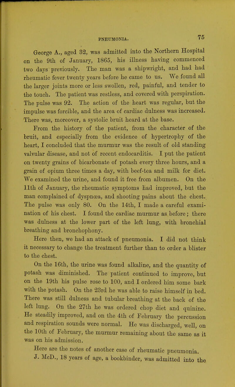 76 George A., aged 32, was admitted into the Northern Hospital on the 9th of January, 1865, his illness having commenced two days previously. The man was a shipwright, and had had rheumatic fever twenty years before he came to us. We found all the larger joints more or less swollen, red, painful, and tender to the touch. The patient was restless, and covered with perspiration. The pulse was 92. The action of the heart was regular, but the impulse was forcible, and the area of cardiac dulness was increased. There was, moreover, a systolic bruit heard at the base. From the history of the patient, from the character of the bruit, and especially from the evidence of hypertrophy of the heart, I concluded that the murmur was the result of old standing valvular disease, and not of recent endocarditis. I put the patient on twenty grains of bicarbonate of potash every three hours, and a grain of opium three times a day, with beef-tea and milk for diet. We examined the urine, and found it free from albumen. On the 11th of January, the rheumatic symptoms had improved, but the man complained of dyspnoea, and shooting pains about the chest. The pulse was only 80. On the 14th, I made a careful exami- nation of his chest. I found the cardiac murmur as before; there was dulness at the lower part of the left lung, with bronchial breathing and bronchophony. Here then, we had an attack of pneumonia. I did not think it necessary to change the treatment further than to order a blister to the chest. On the 16th, the urine was found alkaline, and the quantity of potash was diminished. The patient continued to improve, but on the 19th his pulse rose to 100, and I ordered him some bark with the potash. On the 23rd he was able to raise himself in bed. There was still dulness and tubular breathing at the back of the left lung. On the 27th he was ordered chop diet and quinine. He steadily improved, and on the 4th of February the percussion and respiration sounds were normal. He was discharged, well, on the 10th of February, the murmur remaining about the same as it was on his admission. Here are the notes of another case of rheumatic pneumonia. J. McD., 18 years of age, a bookbinder, was admitted into the
