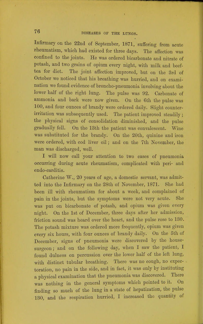 Infirmary on the 22nd of September, 1871, suffering from acute rheumatism, which had existed for three days. The affection was confined to the joints. He was ordered bicarbonate and nitrate of potash, and two grains of opium every night, with milk and beef- tea for diet. The joint affection improved, but on the 3rd of October we noticed that his breathing was hurried, and on exami- nation we found evidence of broncho-pneumonia involving about the lower half of the right lung. The pulse was 92. Carbonate of ammonia and bark were now given. On the 6th the pulse was 100, and four ounces of brandy were ordered daily. Shght counter- irritation was subsequently used. The patient improved steadily ; the physical signs of consoHdation diminished, and the pulse gradually fell. On the 13th the patient was convalescent. Wine was substituted for the brandy. On the 20th, quinine and iron were ordered, with cod liver oil; and on the 7th November, the man was discharged, well. I will now call your attention to two cases of pneumonia occurring during acute rheumatism, complicated with peri- and endo-carditis. Catherine W., 20 years of age, a domestic servant, was admit- ted into the Infirmary on the 28th of November, 1871. She had been ill with rheumatism for about a week, and complained of pain in the joints, but the symptoms were not very acute. She was put on bicarbonate of potash, and opium was given every night. On the 1st of December, three days after her admission, friction sound was heard over the heart, and the pulse rose to 130. The potash mixture was ordered more frequently, opium was given every six hours, with four ounces of brandy daily. On the 6th of December, signs of pneumonia were discovered by the house- surgeon; and on the following day, when I saw the patient, I found dulness on percussion over the lower half of the left lung, with distinct tubular breathing. There was no cough, no expec- toration, no pain in the side, and in fact, it was only by instituting a physical examination that the pneumonia was discovered. There was nothing in the general symptoms which pointed to it. On finding so much of the lung in a state of hepatization, the pulse