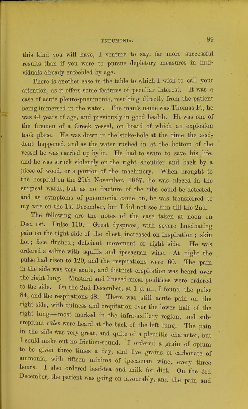 this kind you will have, I venture to say, far more successful results than if you were to pursue depletory measures in indi- viduals already enfeebled by age. There is another case in the table to which I wish to call your attention, as it offers some features of peculiar interest. It was a case of acute pleuro-pneumonia, resulting directly from the patient being immersed in the water. The man's name was Thomas F., he was 44 years of age, and previously in good health. He was one of the firemen of a Greek vessel, on board of which an explosion took place. He was down in the stoke-hole at the time the acci- dent happened, and as the water rushed in at the bottom of the vessel he was carried up by it. He had to swim to save his life, and he was struck violently on the right shoulder and back by a piece of wood, or a portion of the machinery. When brought to the hospital on the 29th November, 1867, he was placed in the surgical wards, but as no fracture of the ribs could be detected, and as symptoms of pneumonia came on, he was transferred to my care on the 1st December, but I did not see him till the 2nd. The fbllowing are the notes of the case taken at noon on Dec. 1st. Pulse 110. — Great dyspnoea, with severe lancinating pain on the right side of the chest, increased on inspiration ; skin hot; face flushed; deficient movement of right side. He was ordered a saline with squills and ipecacuan wine. At night the pulse had risen to 120, and the respirations were 60. The pain in the side was very acute, and distinct crepitation was heard over the right lung. Mustard and linseed-meal poultices were ordered to the side. On the 2nd December, at 1 p. m., I found the pulse 84, and the respirations 48. There was still acute pain on the right side, with dulness and crepitation over the lower half of the right lung—most marked in the infra-axillary region, and sub- crepitant rales were heard at the back of the left lung. The pain in the side was very great, and quite of a pleuritic character, but I could make out no friction-sound. ' I ordered a grain of opium to be given three times a day, and five grains of carbonate of ammonia, with fifteen minims of ipecacuan wine, every three hours. I also ordered beef-tea and milk for diet. On the 3rd December, the patient was going on favourably, and the pain and