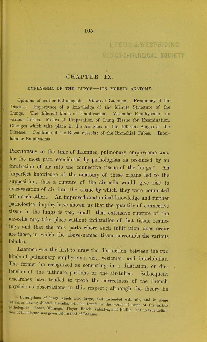 CHAPTEE IX. EMPHYSEMA OF THE LUNGS ITS MORBID ANATOMY. Opinions of earlier Pathologists. Views of Laennec. Frequency of the Disease. Importance of a knowledge of the Minute Structure of the Lungs. The different kinds of Emphysema. Vesicular Emphysema; its various Forms. Modes of Preparation of Lung Tissue for Examination. Changes which take place in the Air-Sacs in the different Stages of the Disease. Cofidition of the Blood Vessels; of the Bronchial Tubes. Inter- lobular Emphysema. Previously to the time of Laennec, pulmonary emphysema was, for the most part, considered by pathologists as produced by an infiltration of air into the connective tissue of the lungs.* An imperfect knowledge of the anatomy of these organs led to the supposition, that a rupture of the air-cells would give rise to extravasation of air into the tissue by which they were connected with each other. An improved anatomical knowledge and further pathological inquiry have shown us that the quantity of connective tissue in the lungs is very small; that extensive rupture of the aii--cells may take place without infiltration of that tissue result- ing; and that the only parts where such infiltration does occur are those, in which the above-named tissue surrounds the various lobules. Laennec was the first to draw the distinction between the two kinds of pulmonary emphysema, viz., vesicular, and interlobular. The former he recognized as consisting in a dilatation, or dis- tension of the ultimate portions of the air-tubes. Subsequent researches have tended to prove the correctness of the French physician's observations in this respect; although the theory he _ * Descriptions of huigs which were large, and distended with air. and in some mstances haying dUated air-ceUs, will be found in the works of some of the earUer pathologists-Bonet, Morgagni, Fioyer, Kusch, Valsalva, and BaUlie ; but no true defini- tion of the disease was given before that of Laennec.