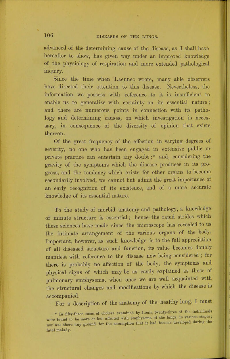 advanced of the determining cause of the disease, as I shall have hereafter to show, has given way under an improved knowledge of the physiology of respiration and more extended pathological inquiry. Since the time when Laennec wrote, many able observers have directed their attention to this disease. Nevertheless, the information we possess with reference to it is insufficient to enable us to generalize with certainty on its essential nature; and there are numerous points in connection with its patho- logy and determining causes, on which investigation is neces- sary, in consequence of the diversity of opinion that exists thereon. Of the great frequency of the affection in varying degrees of severity, no one who has been engaged in extensive public or private practice can entertain any doubt; * and, considering the gravity of the symptoms which the disease produces in its pro- gress, and the tendency which exists for other organs to become secondarily involved, we cannot but admit the great importance of an early recognition of its existence, and of a more accm-ate knowledge of its essential nature. To the study of morbid anatomy and pathology, a knowledge of minute structure is essential; hence the rapid strides which these sciences have made since the microscope has revealed to us the intimate arrangement of the various organs of the body. Important, however, as such knowledge is to the full appreciation of all diseased structure and function, its value becomes doubly manifest with reference to the disease now being considered; for there is probably no affection of the body, the symptoms and physical signs of which may be as easily explained as those of pulmonary emphysema, when once we are well acquainted with the structural changes and modifications by which the disease is accompanied. For a description of the anatomy of the healthy lung, I must * In fifty-three cases of cholera examined hy Louis, twenty-three of the individuals were found to he more or less affected with emphysema of the lungs, in various stages; nor was there any ground for the assumption that it had become developed durmg the fatal malady.