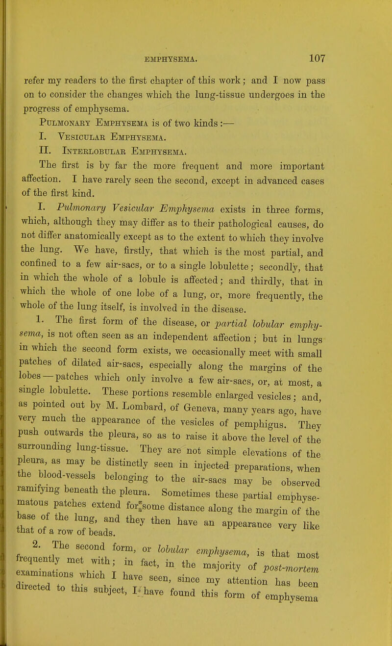 refei' my readers to the first chapter of this work; and I now pass on to consider the changes which the lung-tissue undergoes in the progress of emphysema. Pulmonary Emphysema is of two kinds:— I. Vesicular Emphysema. II. Interlobular Emphysema. The first is by far the more frequent and more important affection. I have rarely seen the second, except in advanced cases of the first kind. I. Pulmonary Vesicular Emphysema exists in three forms, which, although they may differ as to their pathological causes, do not differ anatomically except as to the extent to which they involve the lung. We have, firstly, that which is the most partial, and confined to a few air-sacs, or to a single lobulette; secondly, that in which the whole of a lobule is aff'ected; and thirdly, that in which the whole of one lobe of a lung, or, more frequently, the whole of the lung itself, is involved in the disease. 1. The first form of the disease, or partial lobular emphy- sema, is not often seen as an independent afi-ection ; but in lungs in which the second form exists, we occasionally meet with small patches of dilated air-sacs, especially along the margins of the lobes-patches which only involve a few air-sacs, or, at most, a smgle lobulette. These portions resemble enlarged vesicles; and as pomted out by M. Lombard, of Geneva, many years ago, have very much the appearance of the vesicles of pemphigus They push outwards the pleura, so as to raise it above the level of the surrounding lung-tissue. They are not simple elevations of the pleura as may be distinctly seen in injected preparations, when the blood-vessels belonging to the air-sacs may be observed ramifyxng beneath the pleura. Sometimes these partial embhyse- matous patches extend for^some distance along the margin of the base of the lung, and they then have an appearance very like that of a row of beads. 2. The second form, or lobular emphysema, is that most frequently met with; in fact, in the majority of post-mml —t.ons which I have seen, since my atLtion du.ected to this subject, I/have found this' form of emphyse^:
