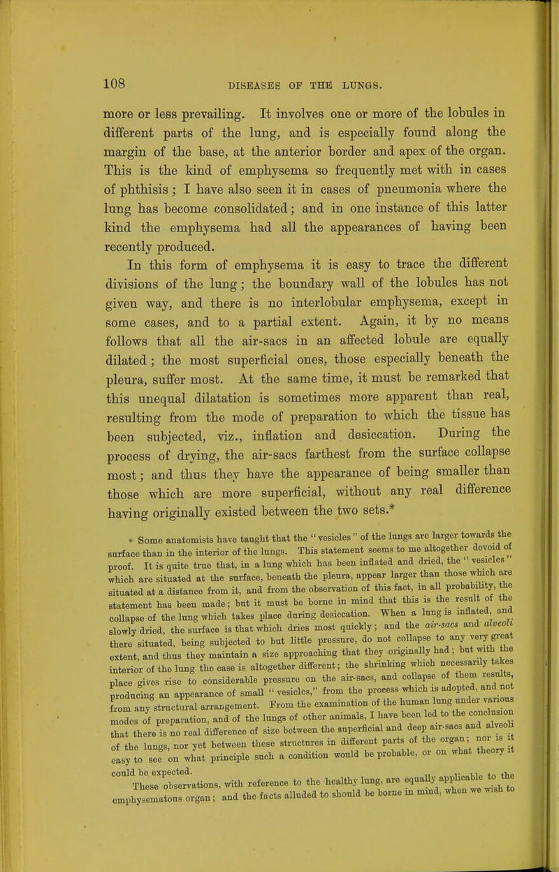 more or less prevailing. It involves one or more of the lobules in different parts of the lung, and is especially found along the margin of the base, at the anterior border and apex of the organ. This is the kind of emphysema so frequently met with in cases of phthisis ; I have also seen it in cases of pneumonia where the lung has become consolidated; and in one instance of this latter kind the emphysema had all the appearances of having been recently produced. In this form of emphysema it is easy to trace the different divisions of the lung; the boundary wall of the lobules has not given way, and there is no interlobular emphysema, except in some cases, and to a partial extent. Again, it by no means follows that all the air-sacs in an affected lobule are equally dilated; the most superficial ones, those especially beneath the pleura, suffer most. At the same time, it must be remarked that this unequal dilatation is sometimes more apparent than real, resulting from the mode of preparation to which the tissue has been subjected, viz., inflation and desiccation. During the process of drying, the air-sacs farthest from the surface collapse most; and thus they have the appearance of being smaller than those which are more superficial, without any real difference having originally existed between the two sets.* * Some anatomists liave taught that the  vesicles  of the lungs are larger towards the surface than in the interior of the lungs. This statement seems to me altogether devoid of proof. It is <iuite true that, in a lung which has heen inflated and dried, the  vesicles which are situated at the surface, heneath the pleura, appear larger than those which are situated at a distance from it, and from the observation of this fact, in aU probability, the statement has been made; hut it must he borne in mind that this is the result of the coUapse of the lung which takes place during desiccation. When a lung is inflated and slowly dried, the surface is that which dries most quickly; and the air-sacs and alveoU there situated, being subjected to but Uttle pressure, do not collapse to any very greai extent, and thus they maintain a size approaching that they origmaUy had ; but with the interior of the lung the case is altogether difi-erent; the shrinking which necessarily akes place gives rise to considerable pressure on the aii-sacs, and coUapse of them results producing an appearance of smaU vesicles, from the process which is adopted, and not from any sti-uct!^al arrangement. From the examination of the human ung under various mols of preparation, and of the lungs of other animals, I have been led to the cone us n that there is no real difference of size between the superficial and deep air-sacs and alv oh of the lungs, nor yet between these structures in different parts of the organ; no s easy to see on what principle such a condition would be probable, or on what theory it could be expectea. with reference to the healthy lung, are equally appUcable to the emphytellus organ; and the facts alluded to should be borne in mnid, when we wish to