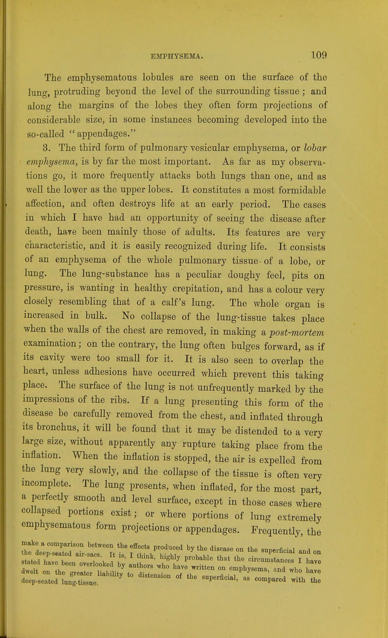 The emphysematous lobules are seen on the surface of the lung, protruding beyond the level of the surrounding tissue ; and along the margins of the lobes they often form projections of considerable size, in some instances becoming developed into the so-called appendages. 3. The third form of pulmonary vesicular emphysema, or lobar emphysema, is by far the most important. As far as my observa- tions go, it more frequently attacks both lungs than one, and as well the lower as the upper lobes. It constitutes a most formidable affection, and often destroys life at an early period. The cases in which I have had an opportunity of seeing the disease after death, have been mainly those of adults. Its features are very characteristic, and it is easily recognized during life. It consists of an emphysema of the whole pulmonary tissue of a lobe, or lung. The lung-substance has a peculiar doughy feel, pits on pressure, is wanting in healthy crepitation, and has a colour very closely resembling that of a calf's lung. The whole organ is increased in bulk. No collapse of the lung-tissue takes place when the walls of the chest are removed, in making a post-mortem examination; on the contrary, the lung often bulges forward, as if its cavity were too small for it. It is also seen to overlap the heart, unless adhesions have occurred which prevent this taking place. The surface of the lung is not unfrequently marked by the impressions of the ribs. If a lung presenting this form of the disease be carefully removed from the chest, and inflated through its bronchus, it will be found that it may be distended to a very large size, without apparently any rupture taking place from the inflation. When the inflation is stopped, the air is expelled from the lung very slowly, and the collapse of the tissue is often very mcomplete. The lung presents, when inflated, for the most part a perfectly smooth and level surface, except in those cases where collapsed portions exist; or where portions of lung extremely emphysematous form projections or appendages. Frequently, the make a comparison between the effects produced by the disease on the snpei^cial and on