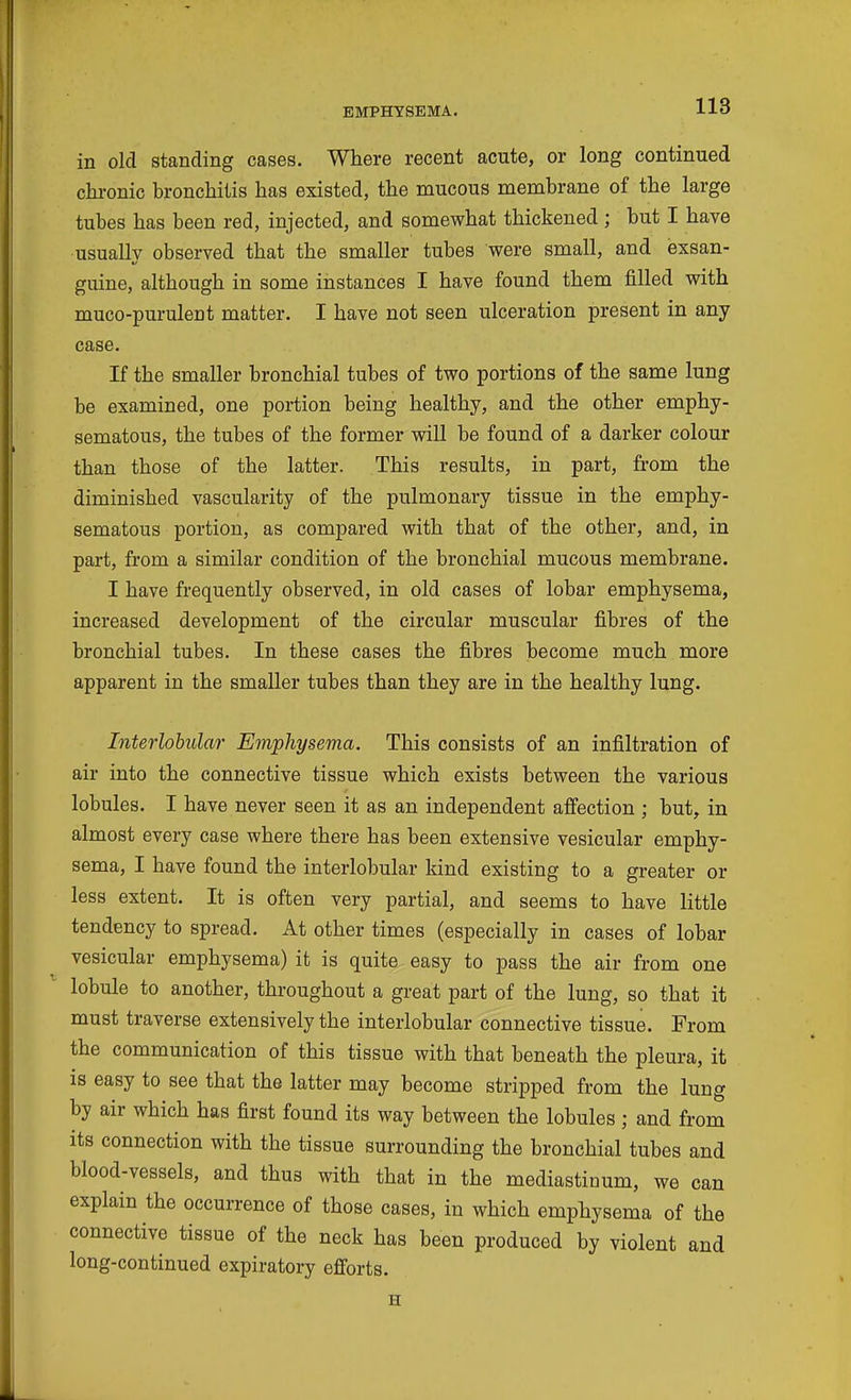 in old standing cases. Where recent acute, or long continued chronic bronchitis has existed, the mucous membrane of the large tubes has been red, injected, and somewhat thickened; but I have usually observed that the smaller tubes were small, and exsan- guine, although in some instances I have found them filled with muco-purulent matter. I have not seen ulceration present in any case. If the smaller bronchial tubes of two portions of the same lung be examined, one portion being healthy, and the other emphy- sematous, the tubes of the former will be found of a darker colour than those of the latter. This results, in part, from the diminished vascularity of the pulmonary tissue in the emphy- sematous portion, as compared with that of the other, and, in part, from a similar condition of the bronchial mucous membrane. I have frequently observed, in old cases of lobar emphysema, increased development of the circular muscular fibres of the bronchial tubes. In these cases the fibres become much more apparent in the smaller tubes than they are in the healthy lung. Interlobular Emphysema. This consists of an infiltration of air into the connective tissue which exists between the various lobules. I have never seen it as an independent affection ; but, in almost every case where there has been extensive vesicular emphy- sema, I have found the interlobular kind existing to a greater or less extent. It is often very partial, and seems to have little tendency to spread. At other times (especially in cases of lobar vesicular emphysema) it is quite easy to pass the air from one lobule to another, throughout a great part of the lung, so that it must traverse extensively the interlobular connective tissue. From the communication of this tissue with that beneath the pleura, it is easy to see that the latter may become stripped from the lung by air which has first found its way between the lobules ; and from its connection with the tissue surrounding the bronchial tubes and blood-vessels, and thus with that in the mediastinum, we can explain the occurrence of those cases, in which emphysema of the connective tissue of the neck has been produced by violent and long-continued expiratory efforts. H