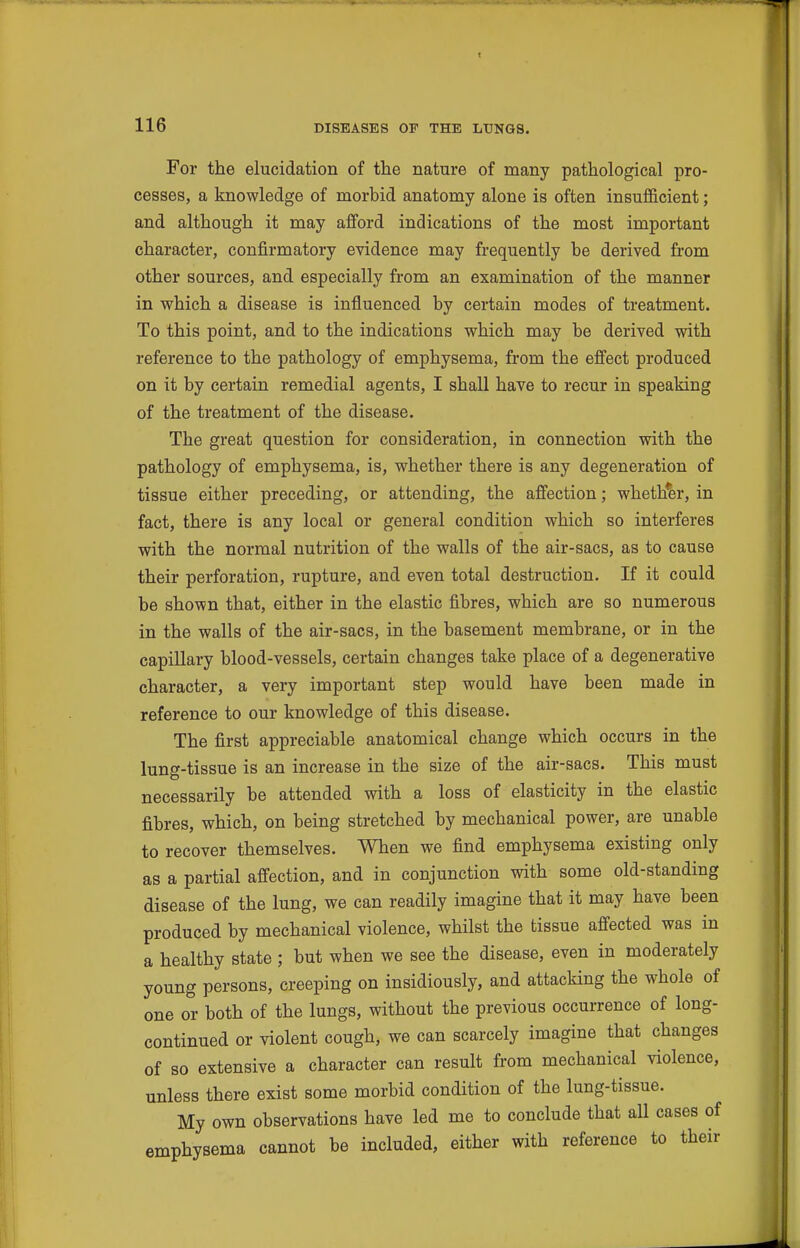 For the elucidation of the nature of many pathological pro- cesses, a knowledge of morbid anatomy alone is often insufficient; and although it may afford indications of the most important character, confirmatory evidence may frequently be derived from other sources, and especially from an examination of the manner in which a disease is influenced by certain modes of treatment. To this point, and to the indications which may be derived with reference to the pathology of emphysema, from the effect produced on it by certain remedial agents, I shall have to recur in speaking of the treatment of the disease. The great question for consideration, in connection with the pathology of emphysema, is, whether there is any degeneration of tissue either preceding, or attending, the affection; whether, in fact, there is any local or general condition which so interferes with the normal nutrition of the walls of the air-sacs, as to cause their perforation, rupture, and even total destruction. If it could be shown that, either in the elastic fibres, which are so numerous in the walls of the air-sacs, in the basement membrane, or in the capillary blood-vessels, certain changes take place of a degenerative character, a very important step would have been made in reference to our knowledge of this disease. The first appreciable anatomical change which occurs in the lung-tissue is an increase in the size of the air-sacs. This must necessarily be attended with a loss of elasticity in the elastic fibres, which, on being stretched by mechanical power, are unable to recover themselves. When we find emphysema existing only as a partial affection, and in conjunction with some old-standing disease of the lung, we can readily imagine that it may have been produced by mechanical violence, whilst the tissue affected was in a healthy state ; but when we see the disease, even in moderately young persons, creeping on insidiously, and attacking the whole of one or both of the lungs, without the previous occurrence of long- continued or violent cough, we can scarcely imagine that changes of so extensive a character can result from mechanical violence, unless there exist some morbid condition of the lung-tissue. My own observations have led me to conclude that all cases of emphysema cannot be included, either with reference to their