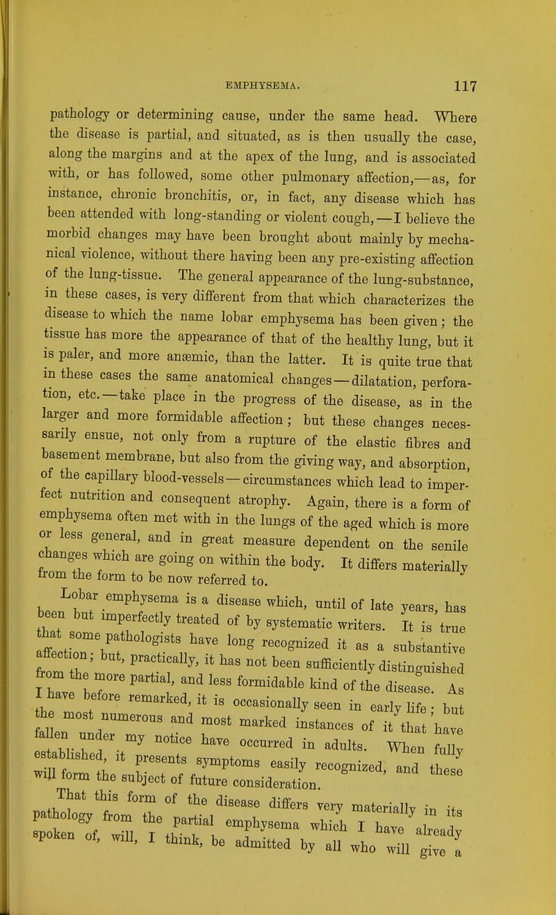 pathology or determining cause, under the same head. Where the disease is partial, and situated, as is then usually the case, along the margins and at the apex of the lung, and is associated with, or has followed, some other pulmonary affection,—as, for instance, chronic bronchitis, or, in fact, any disease which has been attended with long-standing or violent cough,—I believe the morbid changes may have been brought about mainly by mecha- nical violence, without there having been any pre-existing aflfection of the lung-tissue. The general appearance of the lung-substance, in these cases, is very different from that which characterizes the disease to which the name lobar emphysema has been given; the tissue has more the appearance of that of the healthy lung, but it is paler, and more anemic, than the latter. It is quite true that m these cases the same anatomical changes — dilatation, perfora- tion, etc.—take place in the progress of the disease, as in the larger and more formidable affection; but these changes neces- sarily ensue, not only from a rupture of the elastic fibres and basement membrane, but also from the giving way, and absorption, oi the capillary blood-vessels - circumstances which lead to imper- fect nutrition and consequent atrophy. Again, there is a form of emphysema often met with in the lungs of the aged which is more or less general, and in great measure dependent on the senile changes which are going on within the body. It differs materially trom the form to be now referred to. Lobar emphysema is a disease which, until of late years, has been but imperfectly treated of by systematic writers. It is true affection, but, practically, it has not been sufficiently distinguished from the more partial, and less formidable kind of the disease As I have before remarked, it is occasionally seen in early life bu h most numerous and most marked instances of it th W fallen un er my notice have occurred in adults. When ml as abhshed, it presents symptoms easily recognized and the I wiU form the subject of future consideration. That this form of the disease differs very materially in if poKen oi, will, I think, be admitted by all who will give a
