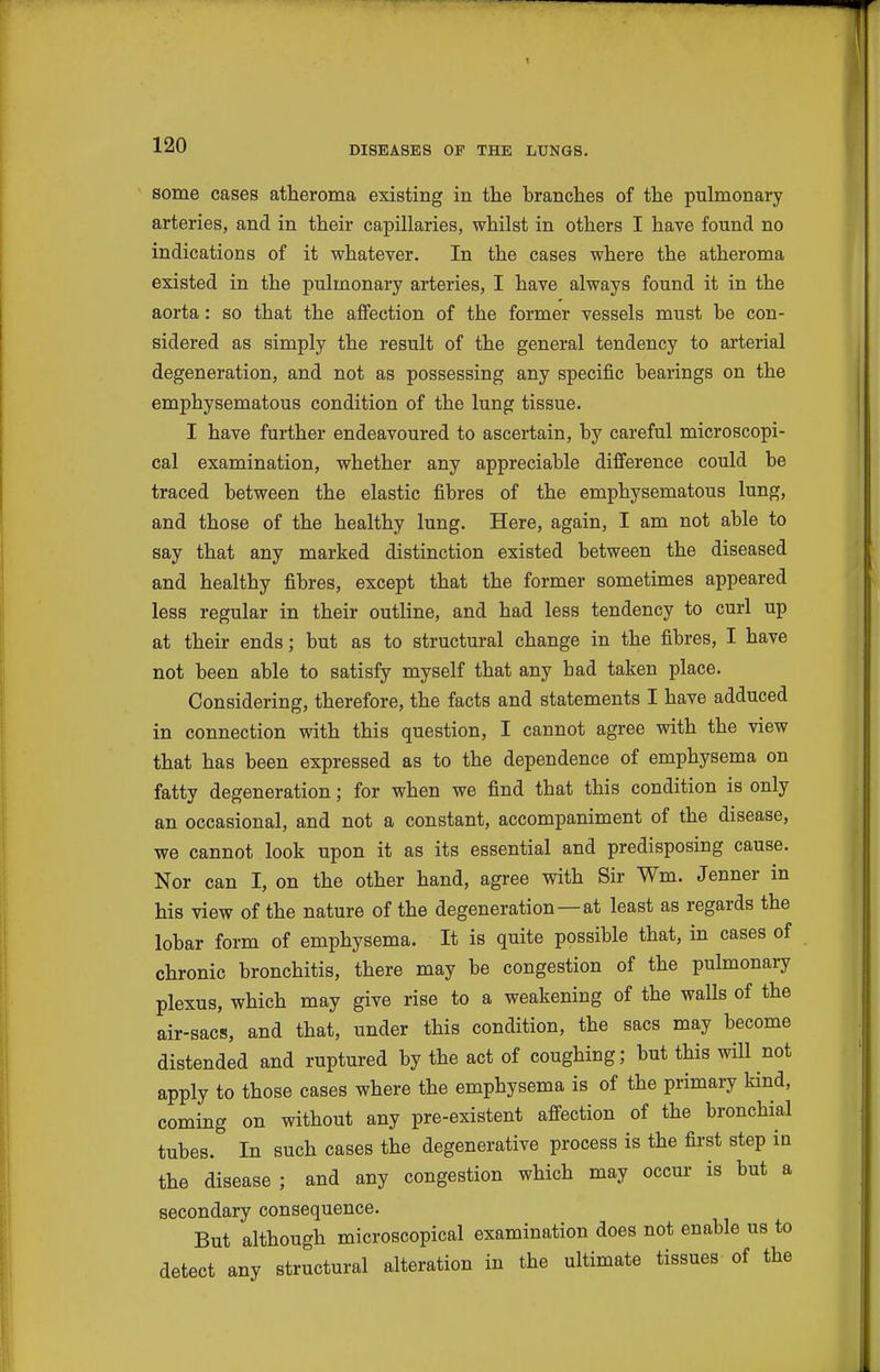 some cases atheroma existing in the branches of the pulmonary arteries, and in their capillaries, whilst in others I have found no indications of it whatever. In the cases where the atheroma existed in the pulmonary arteries, I have always found it in the aorta: so that the affection of the former vessels must be con- sidered as simply the result of the general tendency to arterial degeneration, and not as possessing any specific bearings on the emphysematous condition of the lung tissue. I have further endeavoured to ascertain, by careful microscopi- cal examination, whether any appreciable difference could be traced between the elastic fibres of the emphysematous lung, and those of the healthy lung. Here, again, I am not able to say that any marked distinction existed between the diseased and healthy fibres, except that the former sometimes appeared less regular in their outline, and had less tendency to curl up at their ends; but as to structural change in the fibres, I have not been able to satisfy myself that any had taken place. Considering, therefore, the facts and statements I have adduced in connection with this question, I cannot agree with the view that has been expressed as to the dependence of emphysema on fatty degeneration; for when we find that this condition is only an occasional, and not a constant, accompaniment of the disease, we cannot look upon it as its essential and predisposing cause. Nor can I, on the other hand, agree with Sir Wm. Jenner in his view of the nature of the degeneration—at least as regards the lobar form of emphysema. It is quite possible that, in cases of chronic bronchitis, there may be congestion of the pulmonary plexus, which may give rise to a weakening of the walls of the air-sacs, and that, under this condition, the sacs may become distended and ruptured by the act of coughing; but this wHl not apply to those cases where the emphysema is of the primary kind, coming on without any pre-existent affection of the bronchial tubes. In such cases the degenerative process is the first step in the disease ; and any congestion which may occur is but a secondary consequence. But although microscopical examination does not enable us to detect any structural alteration in the ultimate tissues of the