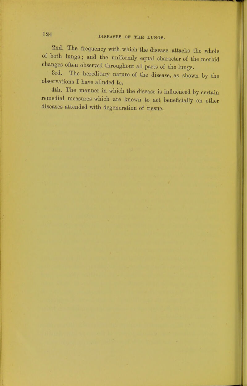 DISEASES OF THE LUNGS. 2nd. The frequency with which the disease attacks the whole of hoth lungs; and the uniformly equal character of the morhid changes often observed throughout all parts of the lungs. 3rd. The hereditary nature of the disease, as shown by the observations I have alluded to. 4th. The manner in which the disease is influenced by certain remedial measures which are known to act beneficially on other diseases attended with degeneration of tissue.