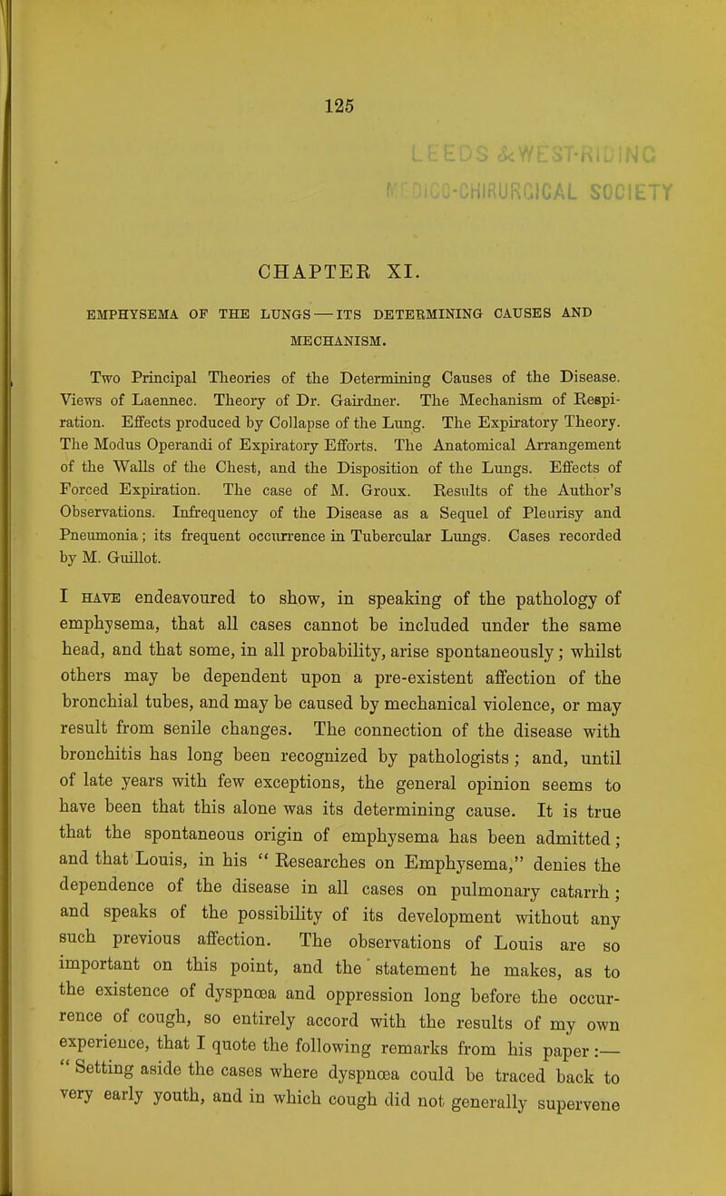 .0 ■CHIRURCICAL SOCIETY CHAPTEK XI. EMPHYSEMA OF THE LUNGS — ITS DETEBMINING CAUSES AND MECHANISM. Two Principal Theories of the Deternuning Causes of the Disease. Views of Laennec. Theory of Dr. Gairdner. The Mechanism of Respi- ration. Effects produced by Collapse of the Lung. The Expiratory Theory. The Modus Operandi of Expiratory Efforts. The Anatomical Arrangement of the Walls of the Chest, and the Disposition of the Lungs. Effects of Forced Expiration. The case of M. Groux. Results of the Author's Observations. Infrequency of the Disease as a Sequel of Pleurisy and Pneiunonia; its frequent occurrence in Tubercular Lungs. Cases recorded by M. Guillot. I HAVE endeavoured to show, in speaking of the pathology of emphysema, that all cases cannot be included under the same head, and that some, in all probability, arise spontaneously; whilst others may be dependent upon a pre-existent affection of the bronchial tubes, and may be caused by mechanical violence, or may result from senile changes. The connection of the disease with bronchitis has long been recognized by pathologists; and, until of late years with few exceptions, the general opinion seems to have been that this alone was its determining cause. It is true that the spontaneous origin of emphysema has been admitted; and that Louis, in his  Kesearches on Emphysema, denies the dependence of the disease in all cases on pulmonary catarrh; and speaks of the possibility of its development without any such previous affection. The observations of Louis are so important on this point, and the' statement he makes, as to the existence of dyspnoea and oppression long before the occur- rence of cough, so entirely accord with the results of my own experience, that I quote the following remarks from his paper :—  Setting aside the cases where dyspnoea could be traced back to very early youth, and in which cough did not generally supervene