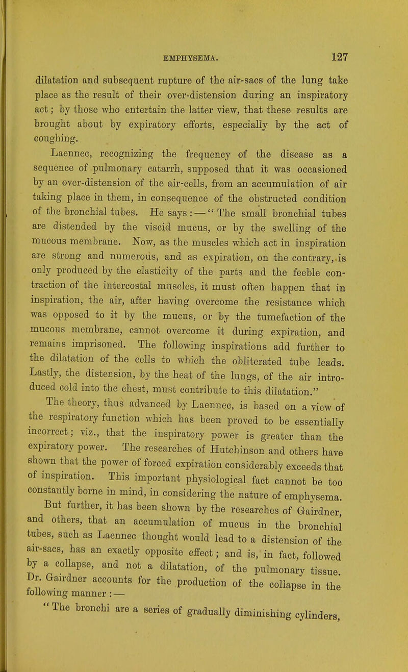dilatation and subsequent rupture of the air-sacs of the lung take place as the result of their over-distension during an inspiratory act; by those who entertain the latter view, that these results are brought about by expiratory efforts, especially by the act of coughing. Laennec, recognizing the frequency of the disease as a sequence of pulmonary catarrh, supposed that it was occasioned by an over-distension of the air-cells, from an accumulation of air taking place in them, in consequence of the obstructed condition of the bronchial tubes. He says : — The small bronchial tubes are distended by the viscid mucus, or by the swelling of the mucous membrane. Now, as the muscles which act in inspiration are strong and numerous, and as expiration, on the contrary,.is only produced by the elasticity of the parts and the feeble con- traction of the intercostal muscles, it must often happen that in inspiration, the air, after having overcome the resistance which was opposed to it by the mucus, or by the tumefaction of the mucous membrane, cannot overcome it during expiration, and remains imprisoned. The following inspirations add further to the dilatation of the cells to which the obUterated tube leads. Lastly, the distecsion, by the heat of the lungs, of the air intro- duced cold into the chest, must contribute to this dilatation. The theory, thus advanced by Laennec, is based on a view of the respiratory function which has been proved to be essentially incorrect; viz., that the inspiratory power is greater than the expiratory power. The researches of Hutchinson and others have shown that the power of forced expiration considerably exceeds that of inspiration. This important physiological fact cannot be too constantly borne in mind, in considering the nature of emphysema. But further, it has been shown by the researches of Gairdner and others, that an accumulation of mucus in the bronchial tubes, Buch as Laennec thought would lead to a distension of the au-sacs, has an exactly opposite effect; and is, in fact, followed by a collapse, and not a dilatation, of the pulmonary tissue Dv Gairdner accounts for the production of the collapse in the lollowing manner: —  The bronchi are a series of gradually diminishing cylinders,