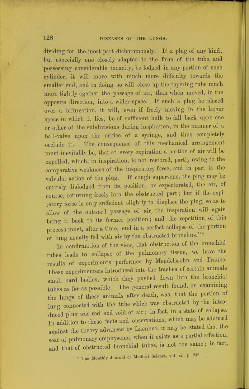 dividing for the most part dichotomously. If a plug of any kind, but especially one closely adapted to the form of the tube, and possessing considerable tenacity, be lodged in any portion of such cylinder, it will move with much more difficulty towards the smaller end, and in doing so will close up the tapering tube much more tightly against the passage of air, than when moved, in the opposite direction, into a wider space. If such a plug be placed over a bifurcation, it will, even if freely moving in the larger space in which it lies, be of suflacient bulk to fall back upon one or other of the subdivisions during inspiration, in the manner of a ball-valve upon the orifice of a syringe, and thus completely occlude it. The consequence of this mechanical arrangement must inevitably be, that at every expiration a portion of air will be expelled, which, in inspiration, is not restored, partly owing to the comparative weakness of the inspiratory force, and in part to the valvular action of the plug. If cough supervene, the plug may be entirely dislodged from its position, or expectorated, the air, of course, returning freely into the obstructed part; but if the expi- ratory force is only sufificient slightly to displace the plug, so as to allow of the outward passage of air, the inspiration will again bring it back to its former position; and the repetition of this process must, after a time, end in a perfect collapse of the portion of lung usually fed with air by the obstructed bronchus.* In confirmation of the view, that obstruction of the bronchial tubes leads to collapse of the pulmonary tissue, we have the results of experiments performed by Mendelssohn and Traube. These experimenters introduced into the trachea of certain animals small hard bodies, which they pushed down into the bronchial tubes as far as possible. The general result found, on exammmg the lungs of these animals after death, was, that the portion of lung connected with the tube which was obstructed by the intro- duced plug was red and void of air ; in fact, in a state of collapse In addition to these facts and observations, which may be adduced against the theory advanced by Laennec, it may be stated that the seat of pulmonary emphysema, when it exists as a partial affection and that of obstructed bronchial tubes, is not the same; m fact, * The Monthly Journal of Medical Science, vol. xi., p. 242