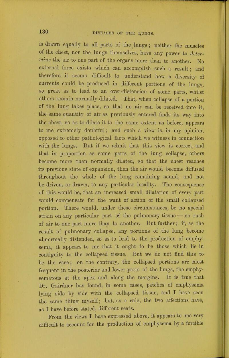 1 130 DISEASES OF THE I^UNGS. is drawn equally to all parts of the lungs; neither the muscles of the chest, nor the lungs themselves, have any power to deter- mine the air to one part of the organs more than to another. No external force exists which can accomplish such a result; and therefore it seems difficult to understand how a diversity of currents could be produced in different portions of the lungs, so great as to lead to an over-distension of some parts, whilst others remain normally dilated. That, when collapse of a portion of the lung takes place, so that no air can be received into it, the same quantity of air as previously entered finds its way into the chest, so as to dilate it to the same extent as before, appears to me extremely doubtful; and such a view is, in my opinion, opposed to other pathological facts which we witness in connection with the lungs. But if we admit that this view is correct, and that in proportion as some parts of the lung collapse, others become more than normally dilated, so that the chest reaches its previous state of expansion, then the air would become diffused throughout the whole of the lung remaining sound, and not be driven, or drawn, to any particular locality. The consequence of this would be, that an increased small dilatation of every part would compensate for the want of action of the small collapsed portion. There would, under these circumstances, be no special strain on any particular part of the pulmonary tissue — no rush of air to one part more than to another. But further; if, as the result of pulmonary collapse, any portions of the lung become abnormally distended, so as to lead to the production of emphy- sema, it appears to me that it ought to be those which he in contiguity to the collapsed tissue. Bat we do not find this to be the case; on the contrary, the collapsed portions are most frequent in the posterior and lower parts of the lungs, the emphy- sematous at the apex and along the margins. It is true that Dr. Gairdner has found, in some cases, patches of emphysema lying side by side with the collapsed tissue, and I have seen the same thing myself; but, as a rule, the two afiiections have, as I have before stated, difi'erent seats. From the views I have expressed above, it appears to me very difficult to account for the production of emphysema by a forcible