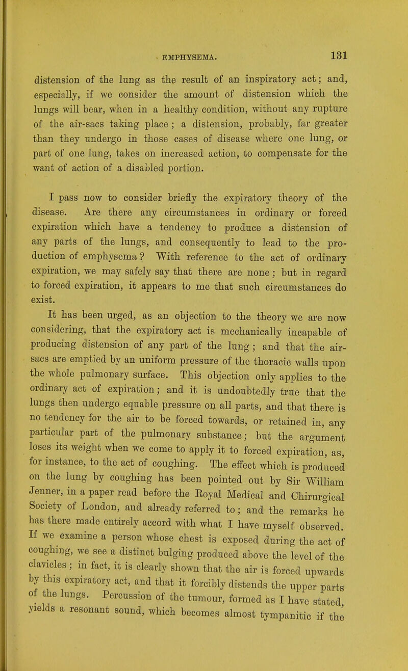 distension of the lung as the result of an inspiratory act; and, especially, if we consider the amount of distension which the lungs will bear, when in a healthy condition, without any rupture of the air-sacs taking place ; a distension, probably, far greater than they undergo in those cases of disease where one lung, or part of one lung, takes on increased action, to compensate for the want of action of a disabled portion. I pass now to consider briefly the expiratory theory of the disease. Are there any circumstances in ordinary or forced expiration which have a tendency to produce a distension of any parts of the lungs, and consequently to lead to the pro- duction of emphysema ? With reference to the act of ordinary expiration, we may safely say that there are none; but in regard to forced expiration, it appears to me that such circumstances do exist. It has been urged, as an objection to the theory we are now considering, that the expiratory act is mechanically incapable of producing distension of any part of the lung; and that the air- sacs are emptied by an uniform pressure of the thoracic walls upon the whole pulmonary surface. This objection only applies to the ordinaiy act of expiration; and it is undoubtedly true that the lungs then undergo equable pressure on all parts, and that there is no tendency for the air to be forced towards, or retained in, any particular part of the pulmonary substance; but the argument loses its weight when we come to apply it to forced expiration, as, for instance, to the act of coughing. The effect which is produced on the lung by coughing has been pointed out by Sir William Jenner, in a paper read before the Eoyal Medical and Chirurgical Society of London, and already referred to; and the remarks he has there made entirely accord with what I have myself observed. If we examine a person whose chest is exposed during the act of coughing, we see a distinct bulging produced above the level of the clavicles; in fact, it is clearly shown that the air is forced upwards by this expiratory act, and that it forcibly distends the upper parts of the lungs. Percussion of the tumour, formed as I have stated yields a resonant sound, which becomes almost tympanitic if thi
