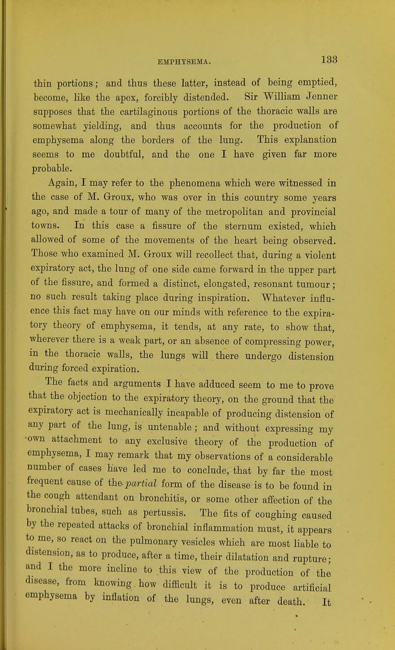 thin portions; and thus these latter, instead of being emptied, become, like the apex, forcibly distended. Sir William Jenner supposes that the cartilaginous portions of the thoracic walls are somewhat yielding, and thus accounts for the production of emphysema along the borders of the lung. This explanation seems to me doubtful, and the one I have given far more probable. Again, I may refer to the phenomena which were witnessed in the case of M. Groux, who was over in this country some years ago, and made a tour of many of the metropolitan and provincial towns. In this case a fissure of the sternum existed, which allowed of some of the movements of the heart being observed. Those who examined M. Groux will recollect that, during a violent expiratory act, the lung of one side came forward in the upper part of the fissure, and formed a distinct, elongated, resonant tumour ; no such result taking place during inspiration. Whatever influ- ence this fact may have on our minds with reference to the expira- tory theory of emphysema, it tends, at any rate, to show that, wherever there is a weak part, or an absence of compressing power, m the thoracic walls, the lungs will there undergo distension during forced expiration. The facts and arguments I have adduced seem to me to prove that the objection to the expiratory theory, on the ground that the expiratory act is mechanically incapable of producing distension of any part of the lung, is untenable ; and without expressing my •own attachment to any exclusive theory of the production of emphysema, I may remark that my observations of a considerable number of cases have led me to conclude, that by far the most frequent cause of the-partial form of the disease is to be found in the cough attendant on bronchitis, or some other affection of the bronchial tubes, such as pertussis. The fits of coughing caused by the repeated attacks of bronchial inflammation must, it appears to me, so react on the pulmonary vesicles which are most liable to distension, as to produce, after a time, their dilatation and rupture; and I the more incline to this view of the production of the disease, from knowing how difficult it is to produce artificial emphysema by inflation of the lungs, even after death. It