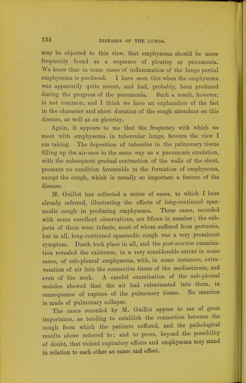 may be objected to this view, that emphysema should be more frequently found as a sequence of pleurisy or pneumonia. We know that in some cases of inflammation of the lungs partial emphysema is produced. I have seen this when the emphysema was apparently quite recent, and had, probably, been produced during the progress of the pneumonia. Such a result, however, is not common, and I think we have an explanation of the fact in the character and short duration of the cough attendant on this disease, as well as on pleurisy. Again, it appears to me that the frequency with which we meet with emphysema in tubercular lungs, favours the view I am taking. The deposition of tubercles in the pulmonary tissue filling up the air-sacs in the same way as a pneumonic exudation, with the subsequent gradual contraction of the walls of the chest, presents no condition favourable to the formation of emphysema, except the cough, which is usually so important a feature of the disease. M. Guillot has collected a series of cases, to which I have already referred, illustrating the effects of long-continued spas- modic cough in producing emphysema. These cases, recorded with some excellent observations, are fifteen in number; the sub- jects of them were infants, most of whom suffered from pertussis, but in all, long-continued spasmodic cough was a very prominent symptom. Death took place in all, and the post-mortem examina- tion revealed the existence, to a very considerable extent in some cases, of sub-pleural emphysema, with, in some instances, extra- vasation of air into the connective tissue of the mediastinum, and even of the neck. A careful examination of the sub-pleural vesicles showed that the air had extravasated into them, in consequence of rupture of the pulmonary tissue. No mention is made of pulmonary collapse. The cases recorded by M. Guillot appear to me of great importance, as tending to establish the connection between the cough from which the patients suffered, and the pathological results above referred to; and to prove, beyond the possibility of doubt, that violent expiratory efforts and emphysema may stand in relation to each other as cause and effect.