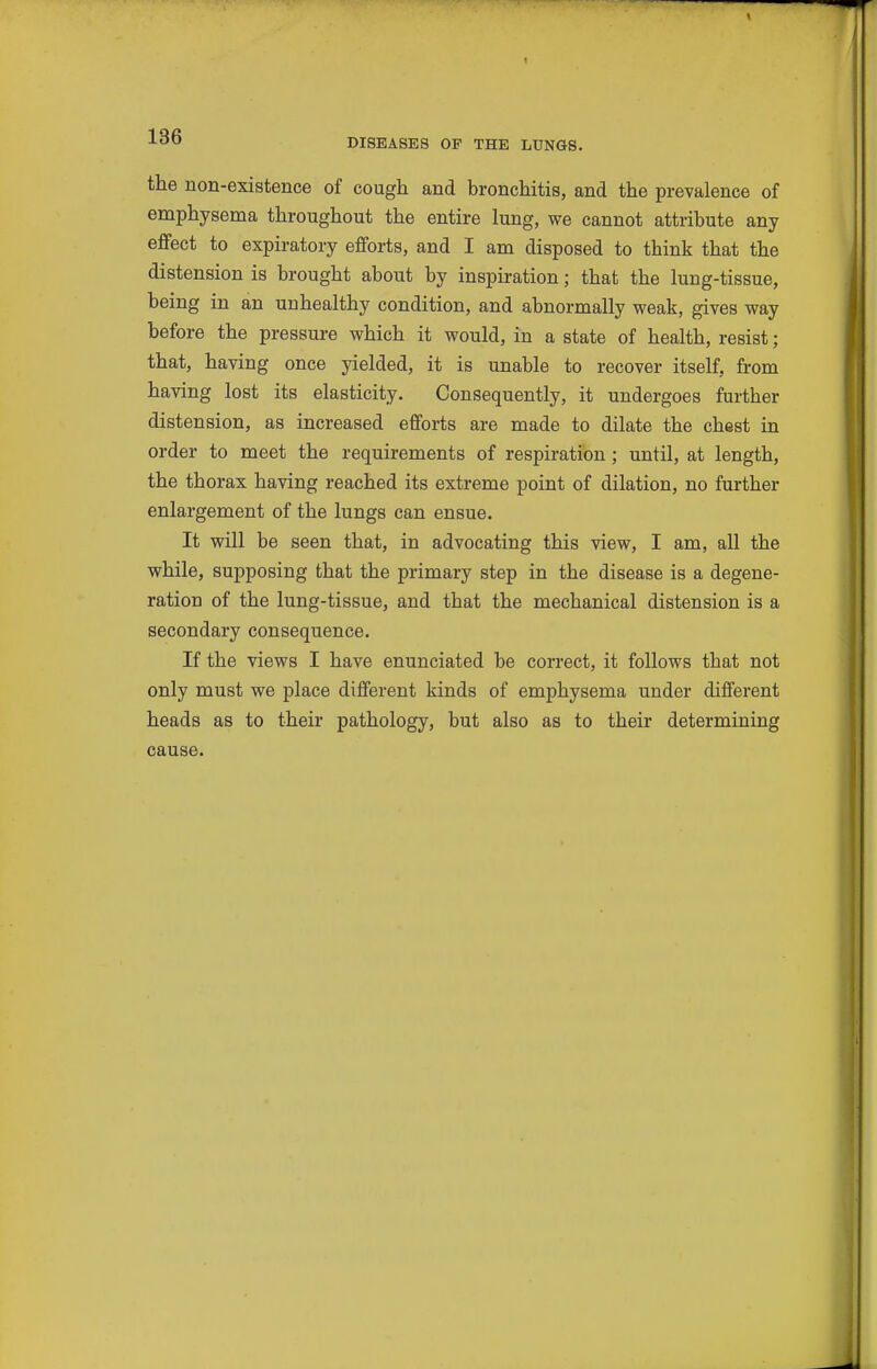 DISEASES OF THE LUNGS. the non-existence of cough and bronchitis, and the prevalence of emphysema throughout the entire lung, we cannot attribute any effect to expiratory efforts, and I am disposed to think that the distension is brought about by inspiration; that the lung-tissue, being in an unhealthy condition, and abnormally weak, gives way before the pressure which it would, in a state of health, resist; that, having once yielded, it is unable to recover itself, from having lost its elasticity. Consequently, it undergoes further distension, as increased efforts are made to dilate the chest in order to meet the requirements of respiration; until, at length, the thorax having reached its extreme point of dilation, no further enlargement of the lungs can ensue. It will be seen that, in advocating this view, I am, all the while, supposing that the primary step in the disease is a degene- ration of the lung-tissue, and that the mechanical distension is a secondary consequence. If the views I have enunciated be correct, it follows that not only must we place different kinds of emphysema under different heads as to their pathology, but also as to their determining cause.