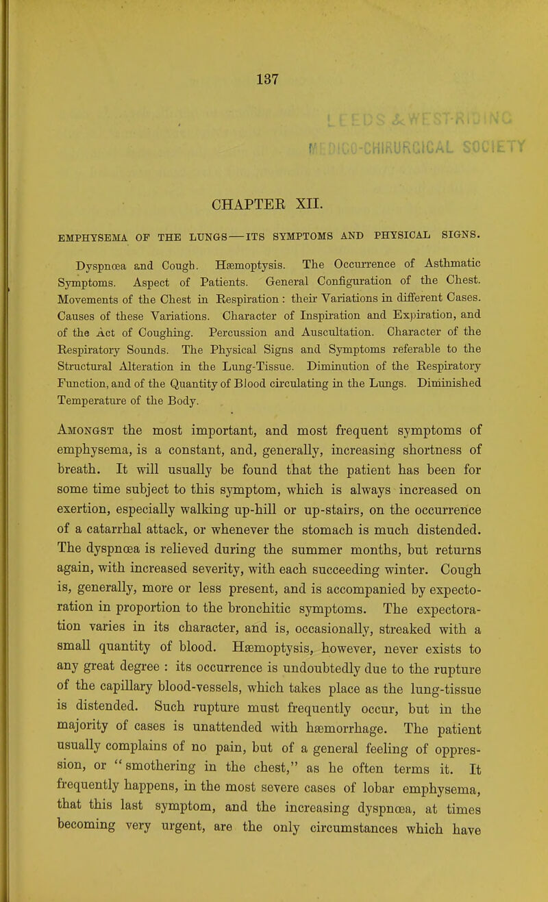 ! :hirurgical society CHAPTEK XII. EMPHYSEMA OF THE LUNGS — ITS SYMPTOMS AND PHYSICAL SIGNS. Dyspnoea and Cough. Haemoptysis. The Occurrence of Asthmatic Symptoms. Aspect of Patients. General Configuration of the Chest. Movements of the Chest hi Respiration : their Variations in different Cases. Causes of these Variations. Character of Inspiration and Expiration, and of the Act of Coughing. Percussion and Auscultation. Character of the Respiratory Sounds. The Physical Signs and Symptoms referable to the Structural Alteration in the Lung-Tissue. Diminution of the Respiratory Function, and of the Quantity of Blood circulating in the Lungs. Diminished Temperature of the Body. Amongst the most important, and most frequent symptoms of emphysema, is a constant, and, generally, increasing shortness of breath. It will usually be found that the patient has been for some time subject to this symptom, which is always increased on exertion, especially walking up-hill or up-stairs, on the occurrence of a catarrhal attack, or whenever the stomach is much distended. The dyspnoea is relieved during the summer months, but returns again, with increased severity, with each succeeding winter. Cough is, generally, more or less present, and is accompanied by expecto- ration in proportion to the bronchitic symptoms. The expectora- tion varies in its character, and is, occasionally, streaked with a small quantity of blood. Hsemoptysis, however, never exists to any great degree : its occurrence is undoubtedly due to the rupture of the capillary blood-vessels, which takes place as the lung-tissue is distended. Such rupture must frequently occur, but in the majority of cases is unattended with hemorrhage. The patient usually complains of no pain, but of a general feeling of oppres- sion, or smothering in the chest, as he often terms it. It frequently happens, in the most severe cases of lobar emphysema, that this last symptom, and the increasing dyspnoea, at times becoming very urgent, are the only circumstances which have