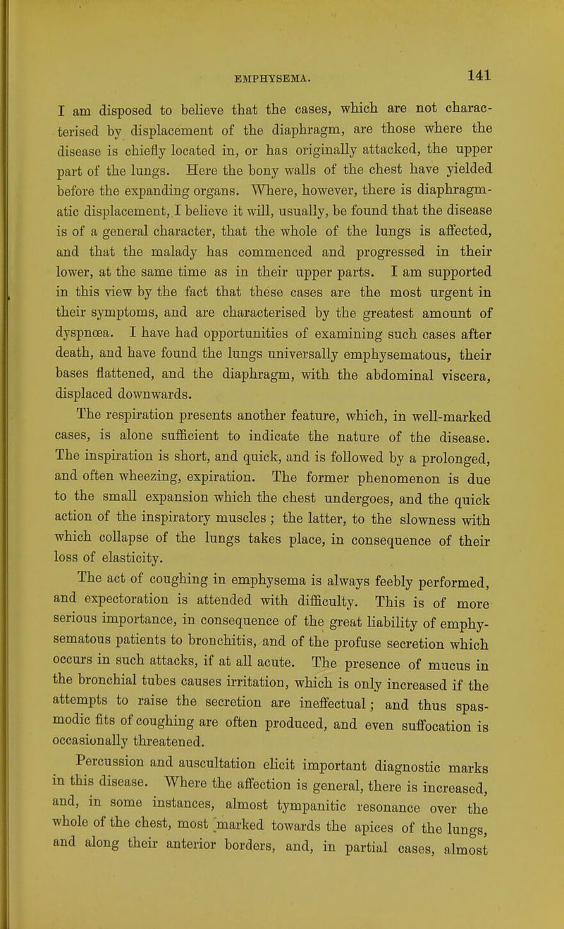 I am disposed to believe that the cases, which are not charac- terised by displacement of the diaphragm, are those where the disease is chiefly located in, or has originally attacked, the upper part of the lungs. Here the bony walls of the chest have yielded before the expanding organs. Where, however, there is diaphragm- atic displacement, I believe it will, usually, be found that the disease is of a general character, that the whole of the lungs is affected, and that the malady has commenced and progressed in their lower, at the same time as in their upper parts. I am supported in this view by the fact that these cases are the most urgent in their symptoms, and are characterised by the greatest amount of dyspnoea. I have had opportunities of examining such cases after death, and have found the lungs universally emphysematous, their bases flattened, and the diaphragm, with the abdominal viscera, displaced downwards. The respiration presents another feature, which, in well-marked cases, is alone sufficient to indicate the nature of the disease. The inspiration is short, and quick, and is followed by a prolonged, and often wheezing, expiration. The former phenomenon is due to the small expansion which the chest undergoes, and the quick action of the inspiratory muscles ; the latter, to the slowness with which collapse of the lungs takes place, in consequence of their loss of elasticity. The act of coughing in emphysema is always feebly performed, and expectoration is attended with difficulty. This is of more serious importance, in consequence of the great liability of emphy- sematous patients to bronchitis, and of the profuse secretion which occurs in such attacks, if at all acute. The presence of mucus in the bronchial tubes causes irritation, which is only increased if the attempts to raise the secretion are ineffectual; and thus spas- modic fits of coughing are often produced, and even suffocation is occasionally threatened. Percussion and auscultation elicit important diagnostic marks in this disease. Where the affection is general, there is increased, and, in some instances, almost tympanitic resonance over the whole of the chest, most marked towards the apices of the lungs, and along their anterior borders, and, in partial cases, almost