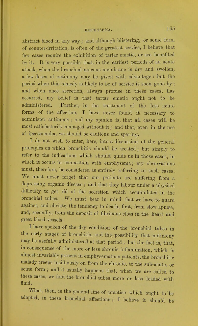 abstract blood in any way ; and although, blistering, or some form of counter-irritation, is often of the greatest service, I believe that few cases require the exhibition of tartar emetic, or are benefited by it. It is very possible that, in the earliest periods of an acute attack, when the bronchial mucous membrane is dry and swollen, a few doses of antimony may be given with advantage : but the period when this remedy is likely to be of service is soon gone by; and when once secretion, always profuse in these cases, has occurred, my belief is that tartar emetic ought not to be administered. Further, in the treatment of the less acute forms of the affection, I have never found it necessary to administer antimony; and my opinion is, that all cases will be most satisfactorily managed without it; and that, even in the use of ipecacuanha, we should be cautious and sparing. I do not wish to enter, here, into a discussion of the general principles on which bronchitis should be treated; but simply to refer to the indications which should guide us in those cases, in which it occurs in connection with emphysema; my observations must, therefore, be considered as entirely referring to such cases. We must never forget that our patients are suffering from a depressing organic disease ; and that they labour under a physical difficulty to get rid of the secretion which accumulates in the bronchial tubes. We must bear in mind that we have to guard against, and obviate, the tendency to death, first, from slow apnoea, and, secondly, from the deposit of fibrinous clots in the heart and great blood-vessels. I have spoken of the dry condition of the bronchial tubes in the early stages of bronchitis, and the possibility that antimony may be usefully administered at that period ; but the fact is, that, in consequence of the more or less chronic inflammation, which is almost invariably present in emphysematous patients, the bronchitic malady creeps insidiously on from the chronic, to the sub-acute, or acute form ; and it usually happens that, when we are called to these cases, we find the bronchial tubes more or less loaded with fluid. What, then, is the general line of practice which ought to be adopted, in these bronchial affections ; I beheve it should be