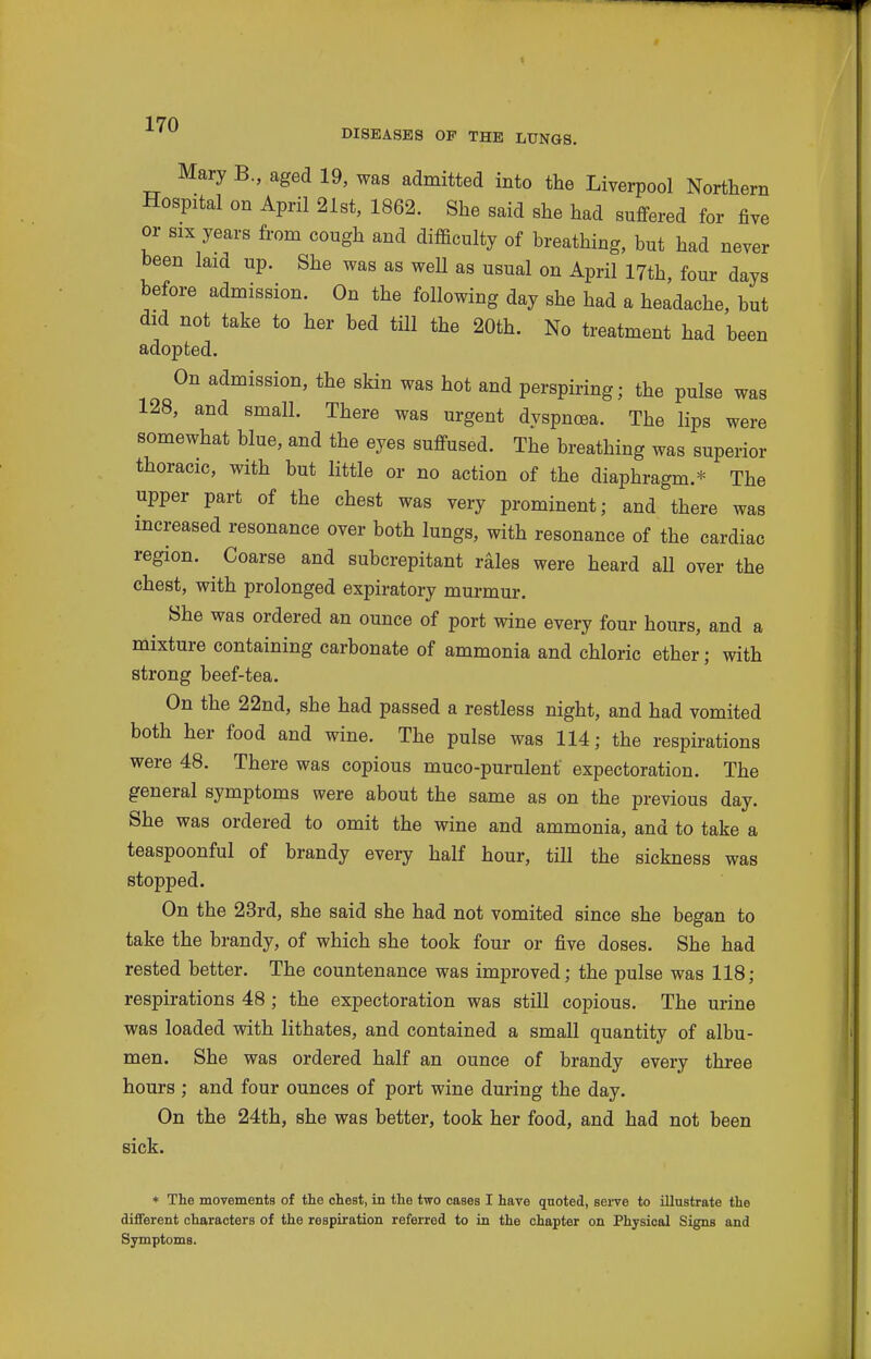 DISEASES OF THE LTINGS. Mary B., aged 19, was admitted into the Liverpool Northern Hospital on April 21st, 1862. She said she had suffered for five or SIX years from cough and difficulty of breathing, but had never been laid up. She was as well as usual on April 17th, four days before admission. On the following day she had a headache, but did not take to her bed till the 20th. No treatment had been adopted. On admission, the skin was hot and perspiring; the pulse was 128, and small. There was urgent dyspncea. The lips were somewhat blue, and the eyes suffused. The breathing was superior thoracic, with but little or no action of the diaphragm.* The upper part of the chest was very prominent; and there was increased resonance over both lungs, with resonance of the cardiac region. Coarse and subcrepitant rales were heard aU over the chest, with prolonged expiratory murmur. She was ordered an ounce of port wine every four hours, and a mixture containing carbonate of ammonia and chloric ether; with strong beef-tea. On the 22nd, she had passed a restless night, and had vomited both her food and wine. The pulse was 114; the respirations were 48. There was copious muco-purulent expectoration. The general symptoms were about the same as on the previous day. She was ordered to omit the wine and ammonia, and to take a teaspoonful of brandy every half hour, till the sickness was stopped. On the 23rd, she said she had not vomited since she began to take the brandy, of which she took four or five doses. She had rested better. The countenance was improved; the pulse was 118; respirations 48 ; the expectoration was still copious. The urine was loaded with lithates, and contained a small quantity of albu- men. She was ordered half an ounce of brandy every three hours ; and four ounces of port wine during the day. On the 24th, she was better, took her food, and had not been sick. * The movements of the chest, in the two cases I have quoted, sei-ve to illustrate the different characters of the respiration referred to in the chapter on Physical Signs and Symptoms.