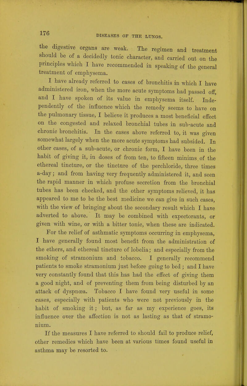 the digestive organs are weak. The regimen and treatment should be of a decidedly tonic character, and carried out on the principles which I have recommended in speaking of the general treatment of emphysema. I have already referred to cases of bronchitis in which I have administered iron, when the more acute symptoms had passed off, and I have spoken of its value in emphysema itself. Inde- pendently of the influence which the remedy seems to have on the pulmonary tissue, I believe it produces a most beneficial effect on the congested and relaxed bronchial tubes in sub-acute and chronic bronchitis. In the cases above referred to, it was given somewhat largely when the more acute symptoms had subsided. In other cases, of a sub-acute, or chronic form, I have been in the habit of giving it, in doses of from ten, to fifteen minims, of the ethereal tincture, or the tincture of the perchloride, three times a-day; and from having very frequently administered it, and seen the rapid manner in which profuse secretion from the bronchial tubes has been checked, and the other symptoms relieved, it has appeared to me to be the best medicine we can give in such cases, with the view of bringing about the secondary result which I have adverted to above. It may be combined with expectorants, or given with wine, or with a bitter tonic, when these are indicated. For the relief of asthmatic symptoms occurring in emphysema, I have generally found most benefit from the administration of the ethers, and ethereal tincture of lobelia; and especially from the smoking of stramonium and tobacco. I generally recommend patients to smoke stramonium just before going to bed ; and I have very constantly found that this has had the effect of giving them a good night, and of preventing them from being disturbed by an attack of dyspnoea. Tobacco I have found very useful in some cases, especially with patients who were not previously in the habit of smoking it; but, as far as my experience goes, its influence over the affection is not as lasting as that of stramo- nium. If the measures I have referred to should fail to produce relief, other remedies which have been at various times found useful in asthma may be resorted to.