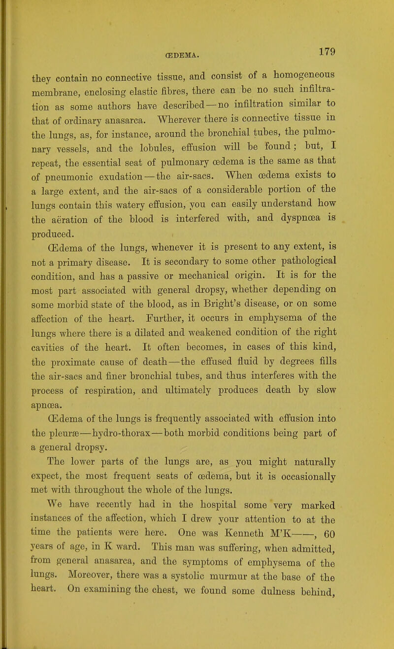 CEDEMA. they contain no connective tissue, and consist of a homogeneous membrane, enclosing elastic fibres, there can be no such infiltra- tion as some authors have described —no infiltration similar to that of ordinary anasarca. Wherever there is connective tissue in the lungs, as, for instance, around the bronchial tubes, the pulmo- nary vessels, and the lobules, effusion will be found; but, I repeat, the essential seat of pulmonary oedema is the same as that of pneumonic exudation—the air-sacs. When oedema exists to a large extent, and the air-sacs of a considerable portion of the lungs contain this watery effusion, you can easily understand how the aeration of the blood is interfered with, and dyspnoea is produced. (Edema of the lungs, whenever it is present to any extent, is not a primai-y disease. It is secondary to some other pathological condition, and has a passive or mechanical origin. It is for the most part associated with general dropsy, whether depending on some morbid state of the blood, as in Bright's disease, or on some affection of the heart. Further, it occurs in emphysema of the lungs where there is a dilated and weakened condition of the right cavities of the heart. It often becomes, in cases of this kind, the proximate cause of death—the effused fluid by degrees fills the air-sacs and finer bronchial tubes, and thus interferes with the process of respiration, and ultimately produces death by slow apncea. (Edema of the lungs is frequently associated with effusion into the pleurae—hydro-thorax—both morbid conditions being part of a general dropsy. The lower parts of the lungs are, as you might naturally expect, the most frequent seats of oedema, but it is occasionally met with throughout the whole of the lungs. We have recently had in the hospital some very marked instances of the affection, which I drew your attention to at the time the patients were here. One was Kenneth M'K , 60 years of age, in K ward. This man was suffering, when admitted, from general anasarca, and the symptoms of emphysema of the lungs. Moreover, there was a systolic murmur at the base of the heart. On examining the chest, we found some dulness behind,