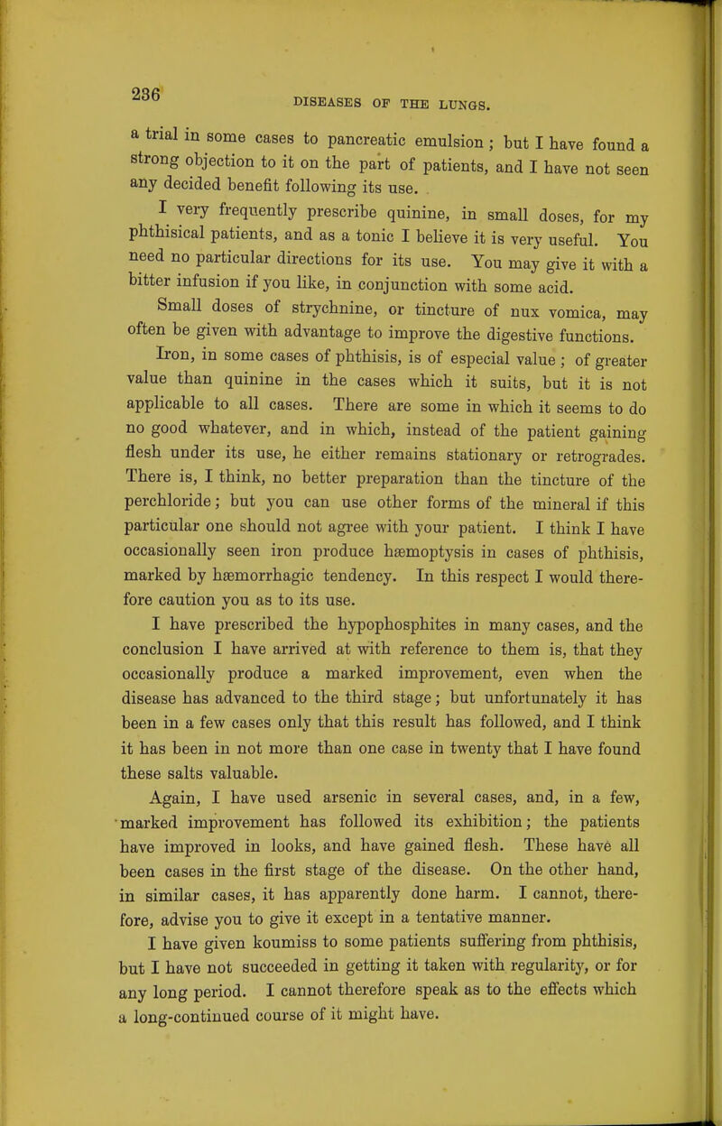 I DISEASES OF THE LUNGS. a trial in some cases to pancreatic emulsion ; but I have found a strong objection to it on the part of patients, and I have not seen any decided benefit following its use. I very frequently prescribe quinine, in small doses, for my phthisical patients, and as a tonic I believe it is very useful. You need no particular directions for its use. You may give it with a bitter infusion if you like, in conjunction with some acid. Small doses of strychnine, or tincture of nux vomica, may often be given with advantage to improve the digestive functions. Iron, in some cases of phthisis, is of especial value ; of greater value than quinine in the cases which it suits, but it is not applicable to all cases. There are some in which it seems to do no good whatever, and in which, instead of the patient gaining flesh under its use, he either remains stationary or retrogrades. There is, I think, no better preparation than the tincture of the perchloride; but you can use other forms of the mineral if this particular one should not agree with your patient. I think I have occasionally seen iron produce haemoptysis in cases of phthisis, marked by haemorrhagic tendency. In this respect I would there- fore caution you as to its use. I have prescribed the hypophosphites in many cases, and the conclusion I have arrived at with reference to them is, that they occasionally produce a marked improvement, even when the disease has advanced to the third stage; but unfortunately it has been in a few cases only that this result has followed, and I think it has been in not more than one case in twenty that I have found these salts valuable. Again, I have used arsenic in several cases, and, in a few, • marked improvement has followed its exhibition; the patients have improved in looks, and have gained flesh. These have all been cases in the first stage of the disease. On the other hand, in similar cases, it has apparently done harm. I cannot, there- fore, advise you to give it except in a tentative manner. I have given koumiss to some patients suff'ering from phthisis, but I have not succeeded in getting it taken with regularity, or for any long period. I cannot therefore speak as to the efiects which a long-continued course of it might have.