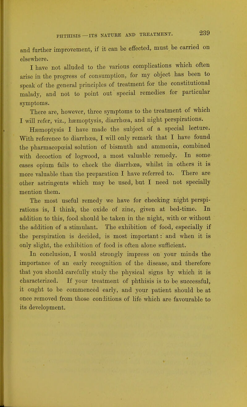 and further improvement, if it can be effected, must be carried on elsewhere. I have not alluded to the various complications which often arise in the progress of consumption, for my object has been to speak of the general principles of treatment for the constitutional malady, and not to point out special remedies for particular symptoms. There are, however, three symptoms to the treatment of which I will refer, viz., haemoptysis, diarrhcBa, and night perspirations. Hemoptysis I have made the subject of a special lecture. With reference to diarrhoea, I will only remark that I have found the pharmacopceial solution of bismuth and ammonia, combined with decoction of logwood, a most valuable remedy. In some cases opium fails to check the diarrhoea, whilst in others it is more valuable than the. preparation I have referred to. There are other astringents which may be used, but I need not specially mention them. The most useful remedy we have for checking night perspi- rations is, I think, the oxide of zinc, given at bed-time. In addition to this, food should be taken in the night, with or without the addition of a stimulant. The exhibition of food, especially if the perspiration is decided, is most important: and when it is only slight, the exhibition of food is often alone sufficient. In conclusion, I would strongly impress on your minds the importance of an early recognition of the disease, and therefore that you should carefully study the physical signs by which it is characterized. If your treatment of phthisis is to be successful, it ought to be commenced early, and your patient should be at once removed from those conditions of life which are favourable to its development.