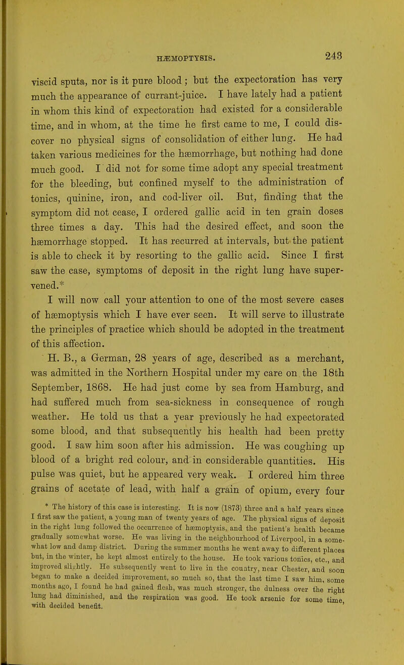 viscid sputa, nor is it pure blood ; but the expectoration has very much the appearance of currant-juice. I have lately had a patient in whom this kind of expectoration had existed for a considerable time, and in whom, at the time he first came to me, I could dis- cover no physical signs of consolidation of either lung. He had taken various medicines for the haemorrhage, but nothing had done much good. I did not for some time adopt any special treatment for the bleeding, but confined myself to the administration of tonics, quinine, iron, and cod-liver oil. But, finding that the symptom did not cease, I ordered gallic acid in ten grain doses three times a day. This had the desired effect, and soon the haemorrhage stopped. It has recurred at intervals, but the patient is able to check it by resorting to the gallic acid. Since I first saw the case, symptoms of deposit in the right lung have super- vened.* I will now call your attention to one of the most severe cases of haemoptysis which I have ever seen. It will serve to illustrate the principles of practice which should be adopted in the treatment of this affection. H. B., a German, 28 years of age, described as a merchant, was admitted in the Northern Hospital under my care on the 18th September, 1868. He had just come by sea from Hamburg, and had suffered much from sea-sickness in consequence of rough weather. He told us that a year previously he had expectorated some blood, and that subsequently his health had been pretty good. I saw him soon after his admission. He was coughing up blood of a bright red colour, and in considerable quantities. His pulse was quiet, but he appeared very weak. I ordered him three grains of acetate of lead, with half a grain of opium, every four * The history of this case is interesting. It is now (1873) three and a half years since I first saw the patient, a young man of twenty years of age. The physical signs of deposit in the right lung followed the occurrence of hasmoptysis,, and the patient's health became gradually somewhat worse. He was living in the neighbourhood of Liveiijool, in a some- what low and damp district. During the summer months he went away to different places but, in the winter, he kept almost enlii-ely to the house. He took various tonics, etc., and improved slightly. He subsequently went to live in the country, near Chester, and soon began to make a decided improvement, so much so, that the last time I saw him, some months at;o, I found he had gained flesh, was much stronger, the dulness over the right lung had diminished, and the respiration was good. He took arsenic for some time with decided benefit. '