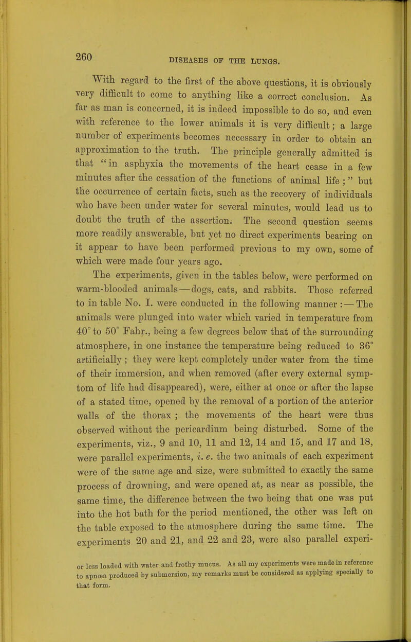 1 260 DISEASES OF THE LUNGS. With regard to the first of the above questions, it is obviously very difficult to come to anything like a correct conclusion. As far as man is concerned, it is indeed impossible to do so, and even with reference to the lower animals it is very difficult; a large number of experiments becomes necessary in order to obtain an approximation to the truth. The principle generally admitted is that in asphyxia the movements of the heart cease in a few minutes after the cessation of the functions of animal life ;  but the occurrence of certain facts, such as the recovery of individuals who have been under water for several minutes, would lead us to doubt the truth of the assertion^ The second question seems more readily answerable, but yet no direct experiments bearing on it appear to have been performed previous to my own, some of which were made four years ago. The experiments, given in the tables below, were performed on warm-blooded animals—dogs, cats, and rabbits. Those referred to in table No. I. were conducted in the following manner : — The animals were plunged into water which varied in temperature from 40° to 50° Fahr., being a few degrees below that of the surrounding atmosphere, in one instance the temperature being reduced to 36° artificially ; they were kept completely under water from the time of their immersion, and when removed (after every external symp- tom of life had disappeared), were, either at once or after the lapse of a stated time, opened by the removal of a portion of the anterior walls of the thorax ; the movements of the heart were thus observed without the pericardium being disturbed. Some of the experiments, viz., 9 and 10, 11 and 12, 14 and 15, and 17 and 18, were parallel experiments, i. e. the two animals of each experiment were of the same age and size, were submitted to exactly the same process of drowning, and were opened at, as near as possible, the same time, the difference between the two being that one was put into the hot bath for the period mentioned, the other was left on the table exposed to the atmosphere during the same time. The experiments 20 and 21, and 22 and 23, were also parallel experi- or less loaded with water and frothy mucus. As aU my experiments were made in reference to apnoea produced by submersion, my remarks must be considered as applying speciaUy to that form.