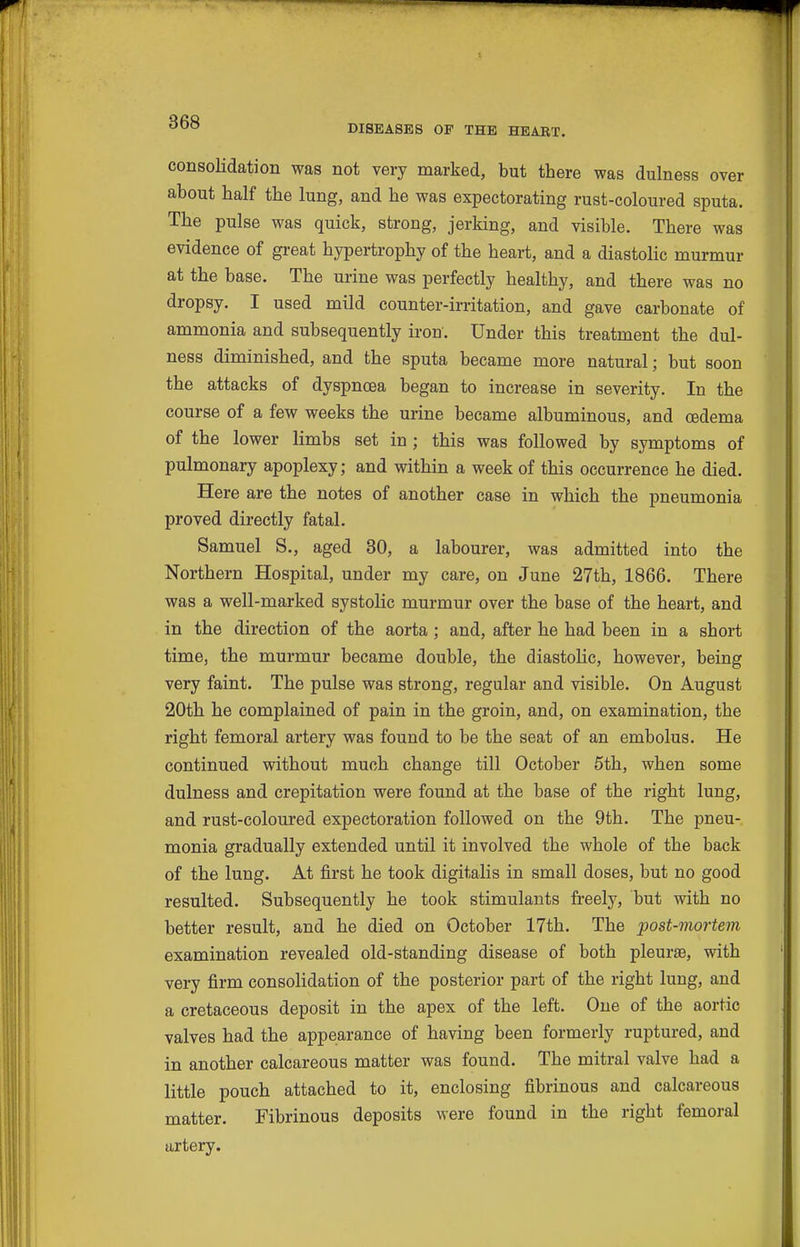 DISEASES OP THE HEART. consolidation was not very marked, but there was dulness over about half the lung, and he was expectorating rust-coloured sputa. The pulse was quick, strong, jerking, and visible. There was evidence of great hypertrophy of the heart, and a diastolic murmur at the base. The urine was perfectly healthy, and there was no dropsy. I used mild counter-irritation, and gave carbonate of ammonia and subsequently iron. Under this treatment the dul- ness diminished, and the sputa became more natural; but soon the attacks of dyspnoea began to increase in severity. In the course of a few weeks the urine became albuminous, and oedema of the lower limbs set in ; this was followed by symptoms of pulmonary apoplexy; and within a week of this occurrence he died. Here are the notes of another case in which the pneumonia proved directly fatal. Samuel S., aged 80, a labourer, was admitted into the Northern Hospital, under my care, on June 27th, 1866. There was a well-marked systolic murmur over the base of the heart, and in the direction of the aorta; and, after he had been in a short time, the murmur became double, the diastolic, however, being very faint. The pulse was strong, regular and visible. On August 20th he complained of pain in the groin, and, on examination, the right femoral artery was found to be the seat of an embolus. He continued without much change till October 5th, when some dulness and crepitation were found at the base of the right lung, and rust-coloured expectoration followed on the 9th. The pneu- monia gradually extended until it involved the whole of the back of the lung. At first he took digitalis in small doses, but no good resulted. Subsequently he took stimulants freely, but with no better result, and he died on October 17th. The post-mortem examination revealed old-standing disease of both pleurae, with very firm consolidation of the posterior part of the right lung, and a cretaceous deposit in the apex of the left. One of the aortic valves had the appearance of having been formerly ruptured, and in another calcareous matter was found. The mitral valve had a little pouch attached to it, enclosing fibrinous and calcareous matter. Fibrinous deposits were found in the right femoral artery.