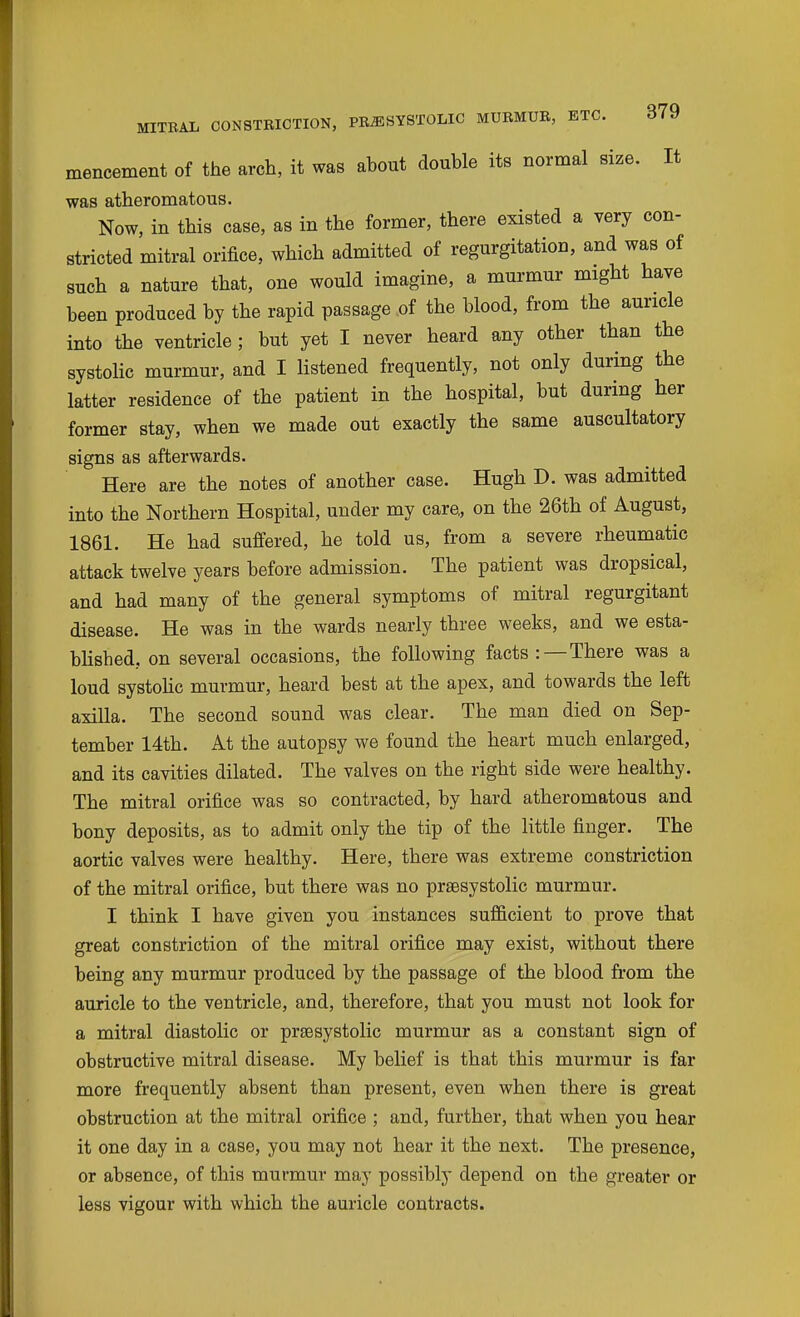 mencement of the arch, it was ahout double its normal size. It was atheromatous. Now, in this case, as in the former, there existed a very con- stricted mitral orifice, which admitted of regurgitation, and was of such a nature that, one would imagine, a murmur might have been produced by the rapid passage of the blood, from the auricle into the ventricle ; but yet I never heard any other than the systohc murmur, and I listened frequently, not only during the latter residence of the patient in the hospital, but during her former stay, when we made out exactly the same auscultatory signs as afterwards. Here are the notes of another case. Hugh D. was admitted into the Northern Hospital, under my care,, on the 26th of August, 1861. He had suffered, he told us, from a severe rheumatic attack twelve years before admission. The patient was dropsical, and had many of the general symptoms of mitral regurgitant disease. He was in the wards nearly three weeks, and we esta- blished, on several occasions, the following facts: — There was a loud systohc murmur, heard best at the apex, and towards the left axilla. The second sound was clear. The man died on Sep- tember 14th. At the autopsy we found the heart much enlarged, and its cavities dilated. The valves on the right side were healthy. The mitral orifice was so contracted, by hard atheromatous and bony deposits, as to admit only the tip of the little finger. The aortic valves were healthy. Here, there was extreme constriction of the mitral orifice, but there was no prsesystolic murmur. I think I have given you instances sufficient to prove that great constriction of the mitral orifice may exist, without there being any murmur produced by the passage of the blood from the auricle to the ventricle, and, therefore, that you must not look for a mitral diastolic or prsesystolic murmur as a constant sign of obstructive mitral disease. My belief is that this murmur is far more frequently absent than present, even when there is great obstruction at the mitral orifice ; and, further, that when you hear it one day in a case, you may not hear it the next. The presence, or absence, of this murmur may possibly depend on the greater or less vigour with which the auricle contracts.