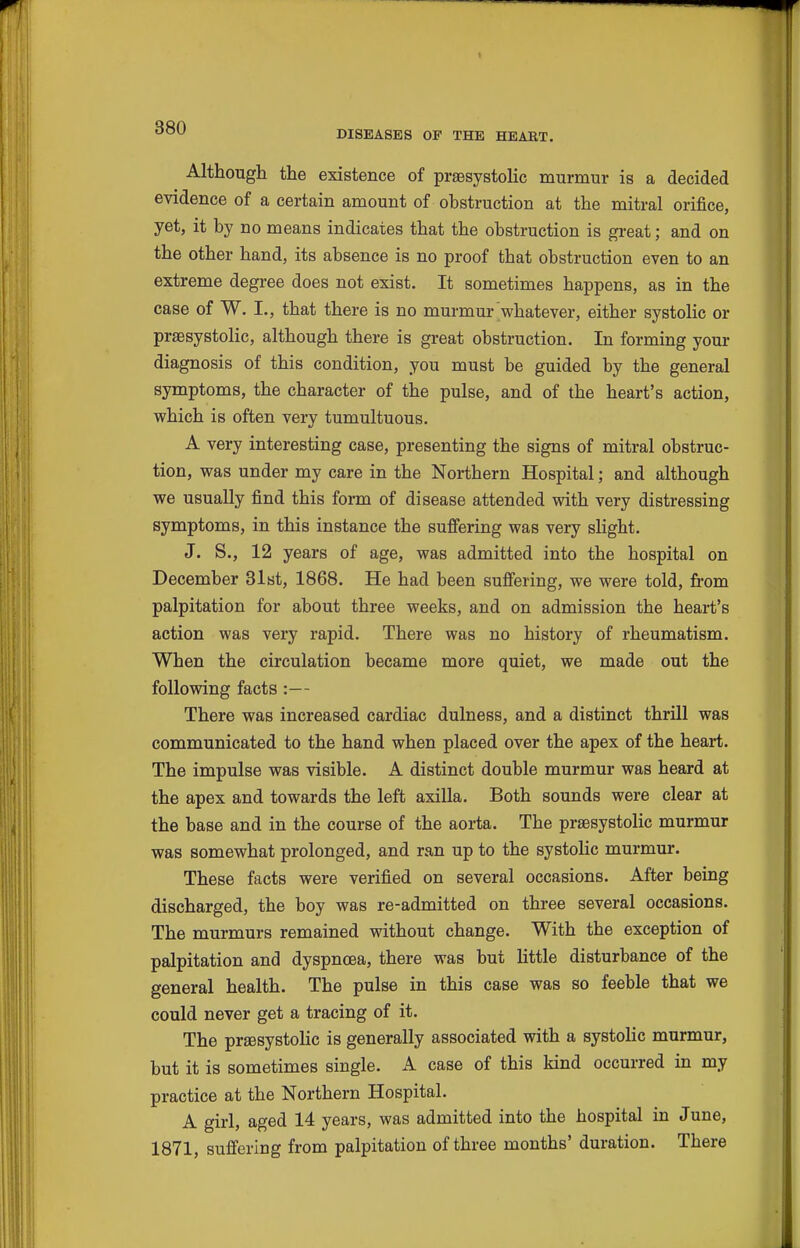 DISEASES OF THE HEABT. Although the existence of praesystolic murmur is a decided evidence of a certain amount of obstruction at the mitral orifice, yet, it by no means indicates that the obstruction is great; and on the other hand, its absence is no proof that obstruction even to an extreme degree does not exist. It sometimes happens, as in the case of W. I., that there is no murmur whatever, either systolic or praesystolic, although there is great obstruction. In forming your diagnosis of this condition, you must be guided by the general symptoms, the character of the pulse, and of the heart's action, which is often very tumultuous. A very interesting case, presenting the signs of mitral obstruc- tion, was under my care in the Northern Hospital; and although we usually find this form of disease attended with very distressing symptoms, in this instance the suffering was very slight. J. S., 12 years of age, was admitted into the hospital on December 31st, 1868. He had been suffering, we were told, from palpitation for about three weeks, and on admission the heart's action was very rapid. There was no history of rheumatism. When the circulation became more quiet, we made out the following facts :— There was increased cardiac dulness, and a distinct thrill was communicated to the hand when placed over the apex of the heart. The impulse was visible. A distinct double murmur was heard at the apex and towards the left axilla. Both sounds were clear at the base and in the course of the aorta. The praesystolic murmur was somewhat prolonged, and ran up to the systolic murmur. These facts were verified on several occasions. After being discharged, the boy was re-admitted on three several occasions. The murmurs remained without change. With the exception of palpitation and dyspnoea, there was but little disturbance of the general health. The pulse in this case was so feeble that we could never get a tracing of it. The praesystolic is generally associated with a systolic murmur, but it is sometimes single. A case of this kind occurred in my practice at the Northern Hospital. A girl, aged 14 years, was admitted into the hospital in June, 1871, suffering from palpitation of three months' duration. There