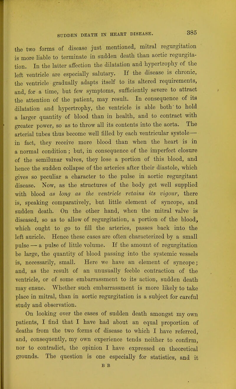 SUDDEN DEATH IN HEART DISEASE. the two forms of disease just mentioned, mitral regurgitation is more liable to terminate in sudden death than aortic regurgita- tion. In the latter affection the dilatation and hypertrophy of the left ventricle are especially salutary. If the disease is chronic, the ventricle gradually adapts itself to its altered requirements, and, for a time, but few symptoms, sufficiently severe to attract the attention of the patient, may result. In consequence of its dilatation and hypertrophy, the ventricle is able both'to hold a larger quantity of blood than in health, and to contract with greater power, so as to throw all its contents into the aorta. The arterial tubes thus become well filled by each ventricular systole— in fact, they receive more blood than when the heart is in a normal condition; but, in consequence of the imperfect closure of the semilunar valves, they lose a portion of this blood, and hence the sudden collapse of the arteries after their diastole, which gives so peculiar a character to the pulse in aortic regurgitant disease. Now, as the structures of the body get well supplied with blood as long as the ventricle retains its vigour, there is, speaking comparatively, but little element of syncope, and sudden death. On the other hand, when the mitral valve is diseased, so as to allow of regurgitation, a portion of the blood, which ought to go to fill the arteries, passes back into the left auricle. Hence these cases are often characterized by a small pulse — a pulse of little volume. If the amount of regurgitation be large, the quantity of blood passing into the systemic vessels is, necessarily, small. Here we have an element of syncope; and, as the result of an unusually feeble contraction of the ventricle, or of some embarrassment to its action, sudden death may ensue. Whether such embarrassment is more likely to take place in mitral, than in aortic regurgitation is a subject for careful study and observation. On looking over the cases of sudden death amongst my own patients, I find that I have had about an equal proportion of deaths from the two forms of disease to which I have referred, and, consequently, my own experience tends neither to confirm, nor to contradict, the opinion I have expressed on theoretical grounds. The question is one especially for statistics, and it B B