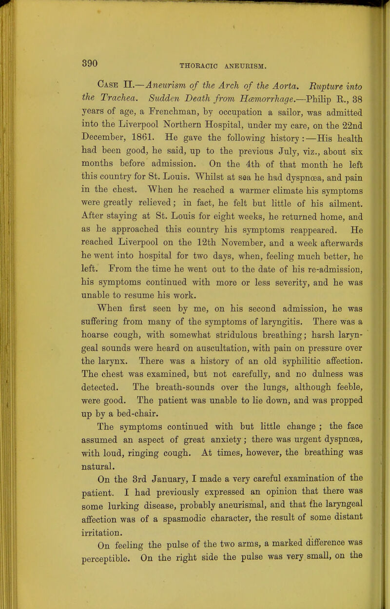 Case II.—Aneurism of the Arch of the Aorta. Rupture into the Trachea. Sudden Death from Hcemorrhage.—Philip R., 38 years of age, a Frenchman, by occupation a sailor, was admitted into the Liverpool Northern Hospital, under my care, on the 22nd December, 1861. He gave the following history:—His health had been good, he said, up to the previous July, viz., about six months before admission. On the 4th of that month he left this country for St. Louis. Whilst at sea he had dyspnoea, and pain in the chest. When he reached a warmer climate his symptoms were greatly relieved; in fact, he felt but little of his ailment. After staying at St. Louis for eight weeks, he returned home, and as he approached this country his symptoms reappeared. He reached Liverpool on the 12th November, and a week afterwards he went into hospital for two days, when, feeling much better, he left. From the time he went out to the date of his re-admission, his symptoms continued with more or less severity, and he was unable to resume his work. When first seen by me, on his second admission, he was sufiering from many of the symptoms of laryngitis. There was a hoarse cough, with somewhat stridulous breathing; harsh laryn- geal sounds were heard on auscultation, with pain on pressure over the larynx. There was a history of an old syphilitic affection. The chest was examined, but not carefully, and no dulness was detected. The breath-sounds over the lungs, although feeble, were good. The patient was unable to lie down, and was propped up by a bed-chair. The symptoms continued with but little change ; the face assumed an aspect of great anxiety; there was urgent dyspnoea, with loud, ringing cough. At times, however, the breathing was natural. On the Brd January, I made a very careful examination of the patient. I had previously expressed an opinion that there was some lurking disease, probably aneurismal, and that the laryngeal affection was of a spasmodic character, the result of some distant iiTitation. On feeling the pulse of the two arms, a marked difference was perceptible. On the right side the pulse was very small, on the