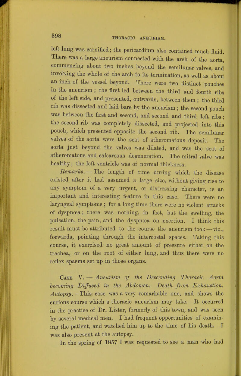 THORAOIO ANEURISM. left lung was carnified; the pericardium also contained much fluid. There was a large aneurism connected with the arch of the aorta, commencing about two inches beyond the semilunar valves, and involving the whole of the arch to its termination, as well as about an inch of the vessel beyond. There were two distinct pouches in the aneurism ; the first led between the third and fourth ribs of the left side, and presented, outwards, between them ; the third rib was dissected and laid bare by the aneurism ; the second pouch was between the first and second, and second and third left ribs; the second rib was completely dissected, and projected into this pouch, which presented opposite the second rib. The semilunar valves of the aorta were the seat of atheromatous deposit. The aorta just beyond the valves was dilated, and was the seat of atheromatous and calcareous degeneration. The mitral valve was healthy; the left ventricle was of normal thickness. Remarks. — The length of time during which the disease ' existed after it had assumed a large size, without giving rise to any symptom of a very urgent, or distressing character, is an important and interesting feature in this case. There were no laryngeal symptoms; for a long time there were no violent attacks of dyspnoea; there was nothing, in fact, but the swelling, the pulsation, the pain, and the dyspnoea on exertion. I think this result must be attributed to the course the aneurism took—viz., forwards, pointing through the intercostal spaces. Taking this course, it exercised no great amount of pressure either on the trachea, or on the root of either lung, and thus there were no reflex spasms set up in those organs. Case V. — Aneurism of the Descending Thoracic Aorta becoming Diffused in the Abdomen. Death from Exhaustion. Autopsy. —This case was a very remarkable one, and shows the curious course which a thoracic aneurism may take. It occurred in the practice of Dr. Lister, formerly of this town, and was seen by several medical men. I had frequent opportunities of examin- ing the patient, and watched him up to the time of his death. I was also present at the autopsy. In the spring of 1857 I was requested to see a man who had