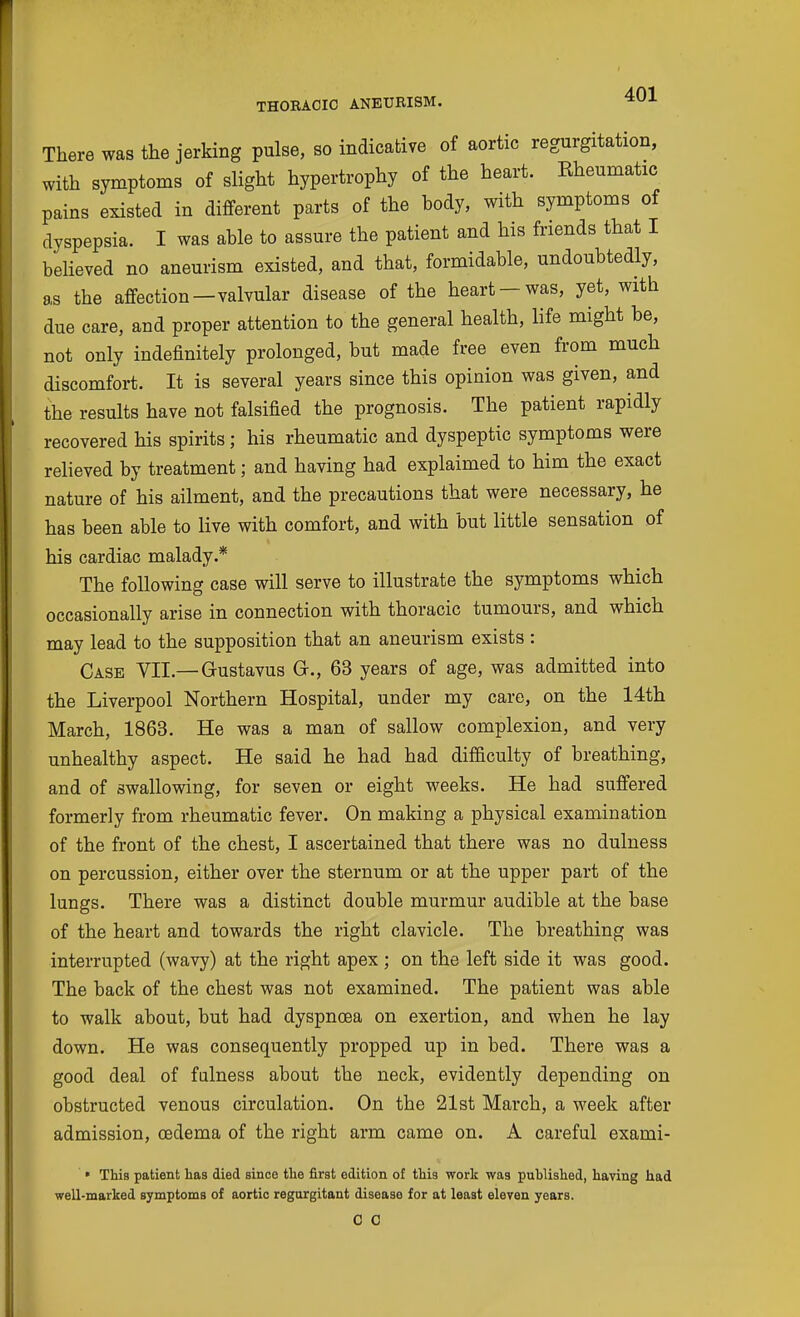 There was the jerking pulse, so indicative of aortic regurgitation, with symptoms of slight hypertrophy of the heart. Rheumatic pains existed in different parts of the body, with symptoms of dyspepsia. I was able to assure the patient and his friends that I believed no aneurism existed, and that, formidable, undoubtedly, as the affection—valvular disease of the heart —was, yet, with due care, and proper attention to the general health, life might be, not only indefinitely prolonged, but made free even from much discomfort. It is several years since this opinion was given, and the results have not falsified the prognosis. The patient rapidly recovered his spirits; his rheumatic and dyspeptic symptoms were relieved by treatment; and having had explaimed to him the exact nature of his ailment, and the precautions that were necessary, he has been able to live with comfort, and with but little sensation of his cardiac malady.* The following case will serve to illustrate the symptoms which occasionally arise in connection with thoracic tumours, and which may lead to the supposition that an aneurism exists : Case VII.—Gustavus G., 63 years of age, was admitted into the Liverpool Northern Hospital, under my care, on the 14th March, 1863. He was a man of sallow complexion, and very unhealthy aspect. He said he had had difficulty of breathing, and of swallowing, for seven or eight weeks. He had suffered formerly from rheumatic fever. On making a physical examination of the front of the chest, I ascertained that there was no dulness on percussion, either over the sternum or at the upper part of the lungs. There was a distinct double murmur audible at the base of the heart and towards the right clavicle. The breathing was interrupted (wavy) at the right apex ; on the left side it was good. The back of the chest was not examined. The patient was able to walk about, but had dyspnoea on exertion, and when he lay down. He was consequently propped up in bed. There was a good deal of fulness about the neck, evidently depending on obstructed venous circulation. On the 21st March, a week after admission, oedema of the right arm came on. A careful exami- • This patient has died since the first edition of this work was puhlished, having had well-marked symptoms of aortic regurgitant disease for at least eleven years. C C