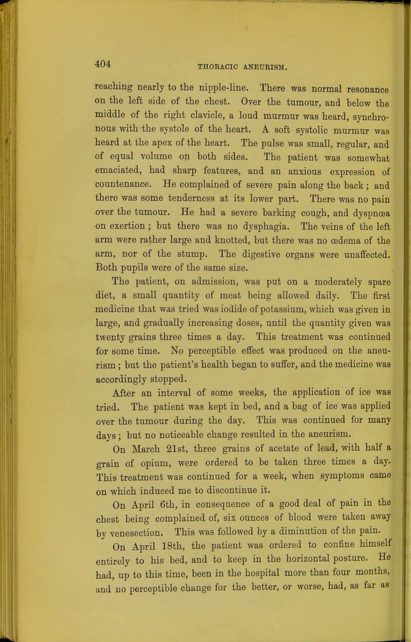 THORACIC ANEURISM. reaching nearly to the nipple-line. There was normal resonance on the left side of the chest. Over the tumour, and below the middle of the right clavicle, a loud murmur was heard, synchro- nous with the systole of the heart. A soft systolic murmur was heard at the apex of the heart. The pulse was small, regular, and of equal volume on both sides. The patient was somewhat emaciated, had sharp features, and an anxious expression of countenance. He complained of severe pain along the back; and there was some tenderness at its lower part. There was no pain over the tumour. He had a severe barking cough, and dyspnoea on exertion ; but there was no dysphagia. The veins of the left arm were rather large and knotted, but there was no oedema of the arm, nor of the stump. The digestive organs were unaffected. Both pupils were of the same size. The patient, on admission, was put on a moderately spare diet, a small quantity of meat being allowed daily. The first medicine that was tried was iodide of potassium, which was given in large, and gradually increasing doses, until the quantity given was twenty grains three times a day. This treatment was continued for some time. No perceptible effect was produced on the aneu- rism ; but the patient's health began to suffer, and the medicine was accordingly stopped. After an interval of some weeks, the application of ice was tried. The patient was kept in bed, and a bag of ice was applied over the tumour during the day. This was continued for many days; but no noticeable change resulted in the aneurism. On March 21st, three grains of acetate of lead, with half a grain of opium, were ordered to be taken three times a day. This treatment was continued for a week, when symptoms came on which induced me to discontinue it. On April 6th, in consequence of a good deal of pain in the chest being complained of, six ounces of blood were taken away by venesection. This was followed by a diminution of the pain. On April 18th, the patient was ordered to confine himself entirely to his bed, and to keep in the horizontal posture. He had, up to this time, been in the hospital more than four months, and no perceptible change for the better, or worse, had, as far as